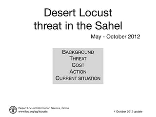 Desert Locust
           threat in the Sahel
                                          May - October 2012

                                 BACKGROUND
                                   THREAT
                                    COST
                                   ACTION
                            CURRENT SITUATION




Desert Locust Information Service, Rome
www.fao.org/ag/locusts                            4 October 2012 update
 