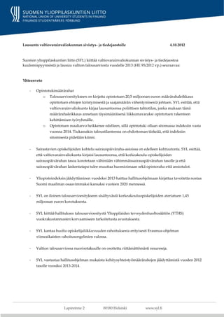 Lausunto valtiovarainvaliokunnan sivistys- ja tiedejaostolle                               4.10.2012



Suomen ylioppilaskuntien liitto (SYL) kiittää valtiovarainvaliokunnan sivistys- ja tiedejaostoa
kuulemispyynnöstä ja lausuu valtion talousarviosta vuodelle 2013 (HE 95/2012 vp.) seuraavaa:



Yhteenveto

    -   Opintotukimäärärahat
             o   Talousarvioesitykseen on kirjattu opintotuen 20,5 miljoonan euron määrärahaleikkaus
                 opintotuen ehtojen kiristymisestä ja saajamäärän vähentymisestä johtuen. SYL esittää, että
                 valtiovarainvaliokunta kirjaa lausuntoonsa poliittisen tahtotilan, jonka mukaan tämä
                 määrärahaleikkaus annetaan täysimääräisenä liikkumavaraksi opintotuen rakenteen
                 kehittämisen työryhmälle.
             o   Opintotuen reaaliarvo heikkenee edelleen, sillä opintotuki ollaan sitomassa indeksiin vasta
                 vuonna 2014. Tiukassakin taloustilanteessa on ehdottoman tärkeää, että indeksiin
                 sitomisesta pidetään kiinni.


    -   Sairastavien opiskelijoiden kohtelu sairauspäiväraha-asioissa on edelleen kohtuutonta. SYL esittää,
        että valtiovarainvaliokunta kirjaisi lausuntoonsa, että korkeakoulu-opiskelijoiden
        sairauspäivärahan tasoa korotetaan vähintään vähimmäissairauspäivärahan tasolle ja että
        sairauspäivärahan laskentatapa tulee muuttaa huomioimaan sekä opintoraha että ansiotulot.


    -   Yliopistoindeksin jäädyttäminen vuodeksi 2013 haittaa hallitusohjelmaan kirjattua tavoitetta nostaa
        Suomi maailman osaavimmaksi kansaksi vuoteen 2020 mennessä.


    -   SYL on iloinen talousarvioesitykseen sisältyvästä korkeakouluopiskelijoiden ateriatuen 1,45
        miljoonan euron korotuksesta.


    -   SYL kiittää hallituksen talousarvioesitystä Ylioppilaiden terveydenhuoltosäätiön (YTHS)
        vuokrakustannusten korvaamiseen tarkoitetusta avustuksesta.


    -   SYL kantaa huolta opiskelijaliikkuvuuden rahoituksesta erityisesti Erasmus-ohjelman
        viimeaikaisten rahoitusongelmien valossa.


    -   Valtion talousarviossa nuorisotakuulle on osoitettu riittämättömästi resursseja.


    -   SYL vastustaa hallitusohjelman mukaista kehitysyhteistyömäärärahojen jäädyttämistä vuoden 2012
        tasolle vuosiksi 2013-2014.
 
