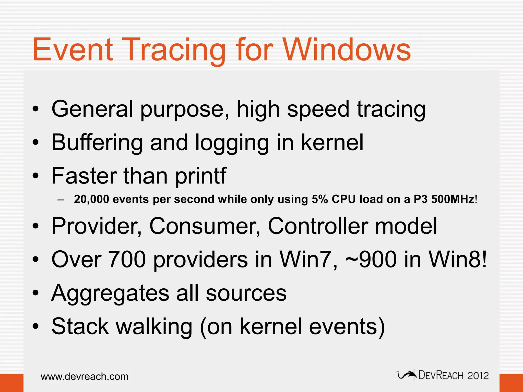 Event Tracing for Windows
• General purpose, high speed tracing
• Buffering and logging in kernel
• Faster than printf
       – 20,000 events per second while only using 5% CPU load on a P3 500MHz!

•    Provider, Consumer, Controller model
•    Over 700 providers in Win7, ~900 in Win8!
•    Aggregates all sources
•    Stack walking (on kernel events)
    www.devreach.com
 
