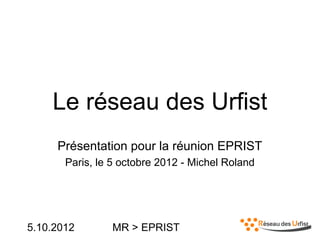 5.10.2012 MR > EPRIST
Le réseau des Urfist
Présentation pour la réunion EPRIST
Paris, le 5 octobre 2012 - Michel Roland
 