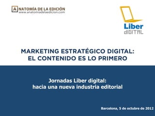 MARKETING ESTRATÉGICO DIGITAL:
 EL CONTENIDO ES LO PRIMERO


         Jornadas Liber digital:
   hacia una nueva industria editorial



                             Barcelona, 5 de octubre de 2012
 