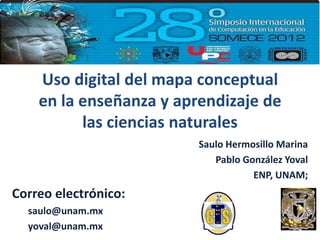 Uso digital del mapa conceptual
    en la enseñanza y aprendizaje de
          las ciencias naturales
                         Saulo Hermosillo Marina
                            Pablo González Yoval
                                    ENP, UNAM;
Correo electrónico:
  saulo@unam.mx
  yoval@unam.mx
 