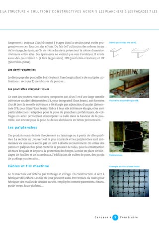 E LA STRUCTURE 4 SOLUTIONS CONSTRUCTIVES ACIER 5 LES PLANCHERS 6 LES FAÇADES 7 LES
C o n c e v o i r C o n s t r u i r e9
longement : poteaux d’un bâtiment à étages dont la section peut varier pro-
gressivement en fonction des efforts. Du fait de l’utilisation des mêmes trains
de laminage, les trois profils de même hauteur présentent la même dimension
intérieure entre ailes. Les épaisseurs ne varient que vers l’extérieur. Il existe
aussi des poutrelles HL (à très larges ailes), HD (poutrelles-colonnes) et HP
(poutrelles-pieux).
Les demi-poutrelles
Le découpage des poutrelles I et H suivant l’axe longitudinal a de multiples uti-
lisations : sections T, membrures de poutres...
Les poutrelles dissymétriques
Ce sont des poutres reconstituées composées soit d’un T et d’une large semelle
inférieure soudée (dénommées IFB, pour Integrated Floor Beam), soit formées
d’un H dont la semelle inférieure a été élargie par adjonction d’un plat (dénom-
mée SFB, pour Slim Floor Beam). Grâce à leur aile inférieure élargie, elles sont
particulièrement adaptées pour la pose de planchers préfabriqués, de cof-
frages en acier permettant d’incorporer la dalle dans la hauteur de la pou-
trelle, soit encore pour la pose de dalles alvéolaires en béton précontraint.
Les palplanches
Ces produits sont réalisés directement au laminage ou à partir de tôles profi-
lées. La section en U ouvert est la plus courante et les palplanches sont soli-
darisées les unes aux autres par un joint à double recouvrement. On utilise des
parois en palplanches pour contenir la poussée de talus, pour la construction
de murs de quais et de ports, la protection des berges, la mise en place de blin-
dages de fouilles et de batardeaux, l’édification de culées de pont, des parois
de parkings souterrains...
Câbles et fils machine
Le fil machine est obtenu par tréfilage et étirage. En construction, il sert à
fabriquer des câbles. Les fils en inox peuvent aussi être tressés ou tissés pour
fabriquer des mailles de dessins variées, employées comme parements, écrans,
garde-corps, faux-plafond,...
Demi-poutrelles IPE et HE.
Poutrelle dissymétrique IFB.
Exemple de fils d’inox tissés.
Palplanches.
 