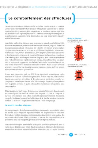 C o n c e v o i r C o n s t r u i r e99
L’acier est un matériau incombustible mais bon conducteur de la chaleur.
Lorsqu’un élément de structure en acier est soumis à un incendie, sa tempé-
rature s’accroît, et ses propriétés mécaniques se réduisent comme pour tout
autre matériau. La capacité portante de l’élément diminue par conséquent et
sa déformation augmente. Si la déformation est trop importante, il peut y
avoir effondrement.
La stabilité au feu d’un élément n’est plus assurée quand, sous l’effet de l’élé-
vation de température, sa résistance mécanique diminue jusqu’au niveau de
contraintes auxquelles il est soumis. On atteint à cet instant la température
critique, comprise entre 450 °C et 800 °C, qui dépend de plusieurs paramètres :
nuance de l’acier, niveau de contrainte, type de profil, conditions de liaisons
et de chargement, et facteur de massiveté (rapport de la surface exposée au
flux thermique au volume par unité de longueur). Plus ce facteur est élevé
plus l’échauffement est rapide. Entre un poteau, échauffé sur tout son pour-
tour, et une poutre supportant une dalle en béton qui n’est échauffée que sur
trois côtés, le facteur de massivité sera donc différent. Ainsi, chaque profil en
acier sera caractérisé par deux facteurs de massiveté, selon qu’il est soumis
à l’incendie sur trois ou quatre côtés.
Il n’en reste pas moins qu’il est difficile de répondre à une exigence régle-
mentaire de stabilité au feu ISO supérieure à 30 min avec des profils métal-
liques non protégés et utilisés à des niveaux de contrainte usuels. Les
composants métalliques sont en effet désavantagés du fait qu’ils se présen-
tent en petites sections et qu’ils s’échauffent rapidement lorsqu’ils ne sont
pas protégées.
Il faut aussi noter qu’il existe de nombreux types de bâtiments dans lesquels
aucune exigence de stabilité au feu n’est requise : ERP de 5e catégorie et
bureaux avec plancher haut < 8 m, bâtiments agricoles, bâtiments industriels,
entrepôts limités en hauteur. Les habitations de 4e famille requièrent une sta-
bilité de 15 min que l’on peut assurer avec de l’acier non protégé.
La maîtrise des risques
Un certain nombre de techniques maîtrisées et éprouvées peuvent être mises
en œuvre pour respecter rigoureusement les dispositions de sécurité.
Cependant avant de décider de protéger systématiquement et sans analyse des
structures métalliques, il faut considérer la nature des risques réels qui se
présentent pour les occupants, pour les secours et pour les biens.
Il faut ainsi distinguer les éléments principaux (structure principale) dont la
ruine risque de provoquer celles d’autres parties du bâtiment, des éléments
secondaires (structure secondaire) qui ne présentent pas ce risque. Une sta-
ECTION CONTRE LA CORROSION 10 LA PROTECTION CONTRE L’INCENDIE 11 LE DÉVELOPPEMENT DURABLE
Facteur de massiveté :
périmètre élevé, volume faible =
échauffement rapide.
Périmètre faible, volume élevé =
échauffement plus lent.
(Le comportement des structures
)
 