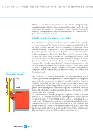 6 LES FAÇADES 7 LES COUVERTURES 8 LES AMÉNAGEMENT INTÉRIEURS ET LA SERRURERIE 9 LA PROTE
M é m e n t o s a c i e r100
bilité au feu doit être assurée pendant un temps minimal, fixé par la régle-
mentation, pour les éléments qui conditionnent la résistance au feu de parois
(poutraisons de planchers par exemple) et un degré coupe-feu pour les élé-
ments qui doivent permettre l’évacuation des occupants ou l’accès des secours
(escaliers de secours par exemple).
L’évolution de l’ingénierie incendie
La sécurité incendie repose aujourd’hui sur deux approches, l’une descriptive
et l’autre performantielle. Dans la première, les pouvoirs publics fixent des
durées de résistance au feu à respecter : ces exigences concernent chaque
élément isolément. Les méthodes de calcul, de dimensionnement et d’essai
permettent par ailleurs de prouver et de justifier que les éléments utilisés
satisfont aux exigences demandées. Dans la seconde, l’approche de la sécu-
rité incendie est une approche globale par l’appréciation du bâtiment consi-
déré comme un tout. Un certain nombre de paramètres sont pris en compte
pour calculer le niveau de sécurité d’un bâtiment, tel que la probabilité de
naissance d’un incendie, les conditions d’évacuation des occupants, le com-
portement des structures en fonction de la localisation du feu ou les condi-
tions de la propagation d’un feu. Cette évaluation des risques permet un
compromis optimal entre l’esthétique, le fonctionnel et le coût, tout en amé-
liorant la sécurité.
Il est dès aujourd’hui possible de faire appel à des calculs avancés de sécurité
incendie, moyennant des hypothèses de scénario incendie validées par les
autorités locales compétentes (arrêté du 22 mars 2004). L’intérêt d’une telle
démarche d’ingénierie incendie fondée sur des hypothèses de feu réel (et non
pas conventionnel ISO) est d’approcher le phénomène d’une façon réaliste et
globale, en tenant compte par exemple des dispositifs de protection (détection,
alarme, désenfumage, sprinklage, issues de secours,…). Le résultat aboutit à
une meilleure sécurité globale.
Un dimensionnement optimal de la protection peut conduire à sa suppres-
sion totale. Les Eurocodes contiennent déjà ces principes de calcul avancé
(Eurocode 3 partie feu). Le CTICM (Centre technique et industriel de la
construction métallique) dispose par exemple d’outils capables de déterminer
l’élévation de température des ossatures extérieures en fonction de leur posi-
tion par rapport à la façade, du vent et de son orientation, et de la masse com-
bustible mobilisable à l’intérieur des locaux. Cette température est à comparer
à la température critique des différents éléments de l’ossature.
Méthode de calcul des structures
extérieures dans l’Eurocode 3.
Façade
Plancher
Local en feu
1 071 ˚ C
829 ˚ C
1 000 ˚ C
 