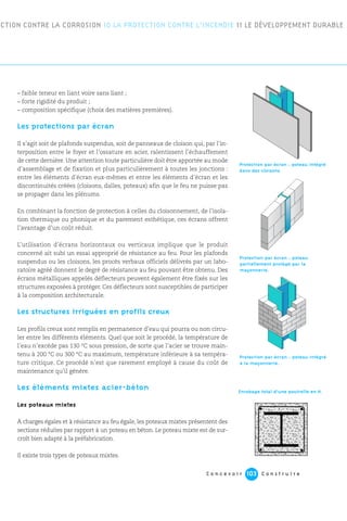 C o n c e v o i r C o n s t r u i r e103
– faible teneur en liant voire sans liant ;
– forte rigidité du produit ;
– composition spécifique (choix des matières premières).
Les protections par écran
Il s’agit soit de plafonds suspendus, soit de panneaux de cloison qui, par l’in-
terposition entre le foyer et l’ossature en acier, ralentissent l’échauffement
de cette dernière. Une attention toute particulière doit être apportée au mode
d’assemblage et de fixation et plus particulièrement à toutes les jonctions :
entre les éléments d’écran eux-mêmes et entre les éléments d’écran et les
discontinuités créées (cloisons, dalles, poteaux) afin que le feu ne puisse pas
se propager dans les plénums.
En combinant la fonction de protection à celles du cloisonnement, de l’isola-
tion thermique ou phonique et du parement esthétique, ces écrans offrent
l’avantage d’un coût réduit.
L’utilisation d’écrans horizontaux ou verticaux implique que le produit
concerné ait subi un essai approprié de résistance au feu. Pour les plafonds
suspendus ou les cloisons, les procès verbaux officiels délivrés par un labo-
ratoire agréé donnent le degré de résistance au feu pouvant être obtenu. Des
écrans métalliques appelés déflecteurs peuvent également être fixés sur les
structures exposées à protéger. Ces déflecteurs sont susceptibles de participer
à la composition architecturale.
Les structures irriguées en profils creux
Les profils creux sont remplis en permanence d’eau qui pourra ou non circu-
ler entre les différents éléments. Quel que soit le procédé, la température de
l’eau n’excède pas 130 °C sous pression, de sorte que l’acier se trouve main-
tenu à 200 °C ou 300 °C au maximum, température inférieure à sa tempéra-
ture critique. Ce procédé n’est que rarement employé à cause du coût de
maintenance qu’il génère.
Les éléments mixtes acier-béton
Les poteaux mixtes
À charges égales et à résistance au feu égale, les poteaux mixtes présentent des
sections réduites par rapport à un poteau en béton. Le poteau mixte est de sur-
croît bien adapté à la préfabrication.
Il existe trois types de poteaux mixtes.
ECTION CONTRE LA CORROSION 10 LA PROTECTION CONTRE L’INCENDIE 11 LE DÉVELOPPEMENT DURABLE
Enrobage total d’une poutrelle en H.
Protection par écran : poteau intégré
à la maçonnerie.
Protection par écran : poteau
partiellement protégé par la
maçonnerie.
Protection par écran : poteau intégré
dans des cloisons.
 