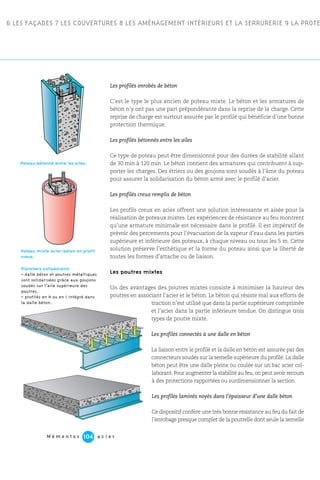 6 LES FAÇADES 7 LES COUVERTURES 8 LES AMÉNAGEMENT INTÉRIEURS ET LA SERRURERIE 9 LA PROTE
M é m e n t o s a c i e r104
Les profilés enrobés de béton
C’est le type le plus ancien de poteau mixte. Le béton et les armatures de
béton n’y ont pas une part prépondérante dans la reprise de la charge. Cette
reprise de charge est surtout assurée par le profilé qui bénéficie d’une bonne
protection thermique.
Les profilés bétonnés entre les ailes
Ce type de poteau peut être dimensionné pour des durées de stabilité allant
de 30 min à 120 min. Le béton contient des armatures qui contribuent à sup-
porter les charges. Des étriers ou des goujons sont soudés à l’âme du poteau
pour assurer la solidarisation du béton armé avec le profilé d’acier.
Les profilés creux remplis de béton
Les profils creux en acier offrent une solution intéressante et aisée pour la
réalisation de poteaux mixtes. Les expériences de résistance au feu montrent
qu’une armature minimale est nécessaire dans le profilé. Il est impératif de
prévoir des percements pour l’évacuation de la vapeur d’eau dans les parties
supérieure et inférieure des poteaux, à chaque niveau ou tous les 5 m. Cette
solution préserve l’esthétique et la forme du poteau ainsi que la liberté de
toutes les formes d’attache ou de liaison.
Les poutres mixtes
Un des avantages des poutres mixtes consiste à minimiser la hauteur des
poutres en associant l’acier et le béton. Le béton qui résiste mal aux efforts de
traction n’est utilisé que dans la partie supérieure comprimée
et l’acier dans la partie inférieure tendue. On distingue trois
types de poutre mixte.
Les profilés connectés à une dalle en béton
La liaison entre le profilé et la dalle en béton est assurée par des
connecteurs soudés sur la semelle supérieure du profilé. La dalle
béton peut être une dalle pleine ou coulée sur un bac acier col-
laborant.Pour augmenter la stabilité au feu,on peut avoir recours
à des protections rapportées ou surdimensionner la section.
Les profilés laminés noyés dans l’épaisseur d’une dalle béton
Ce dispositif confère une très bonne résistance au feu du fait de
l’enrobage presque complet de la poutrelle dont seule la semelle
Planchers collaborants
– dalle béton et poutres métalliques
sont solidarisées grâce aux goujons
soudés sur l’aile supérieure des
poutres.
– profilés en H ou en I intégré dans
la dalle béton.
Poteau mixte acier-béton en profil
creux.
Poteau bétonné entre les ailes.
 