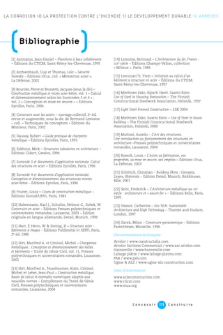 C o n c e v o i r C o n s t r u i r e111
[1] Antropius, Jean-Daniel – Planchers à bacs collaborants
– Éditions du CTICM, Saint-Rémy-les-Chevreuse, 1995
[2] Archambault, Guy et Thomas, Loïc – Sécurité
incendie – Éditions Otua, coll. « Mémentos acier »,
La Défense, 2002
[3] Bourrier, Pierre et Brozzetti, Jacques (sous la dir.) –
Construction métallique et mixte acier-béton, vol. 1 « Calcul
et dimensionnement selon les Eurocodes 3 et 4 » ;
vol. 2 « Conception et mise en œuvre » – Éditions
Eyrolles, Paris, 1996
[4] Construire avec les aciers – ouvrage collectif, 2e éd.
revue et augmentée, sous la dir. de Bertrand Lemoine
– coll. « Techniques de conception » Éditions du
Moniteur, Paris, 2002
[5] Daussy, Robert – Guide pratique de charpente
métallique – Éditions Eyrolles, Paris, 1993
[6] Eekhout, Mick – Structures tubulaires en architecture –
Éditions Cidect, Genève, 1994
[7] Eurocode 3 et documents d’application nationale. Calcul
des structures en acier – Éditions Eyrolles, Paris, 1996
[8] Eurocode 4 et documents d’application nationale.
Conception et dimensionnement des structures mixtes
acier-béton – Éditions Eyrolles, Paris, 1996
[9] Fruitet, Louis – Cours de construction métallique –
Éditions Dunod/UPA1, Paris, 1983
[10] Habermann, Karl J., Schulitz, Helmut C., Sobek, W.
Construire en acier – Éditions Presses polytechniques et
universitaires romandes, Lausanne, 2003 – Édition
originale en langue allemande, Detail, Munich, 1999
[11] Hart, F, Henn, W & Sontag, H – Structure acier -
Bâtiments à étages – Éditions Publimétal et SEPFI, Paris,
2e éd. 1986
[12] Hirt, Manfred A. et Crisinel, Michel – Charpentes
métalliques : Conception et dimensionnement des halles
et bâtiments – Traité de Génie Civil, vol. 11, Presses
polytechniques et universitaires romandes, Lausanne,
2001
[13] Hirt, Manfred A., Nussbaumer, Alain, Crisinel,
Michel et Lebet, Jean-Paul – Construction métallique.
Bases de calcul et exemples numériques adaptés aux
nouvelles normes – Complément du Traité de Génie
Civil, Presses polytechniques et universitaires
romandes, Lausanne, 2004
[14] Lemoine, Bertrand – L’Architecture du fer. France :
XIXe siècle – Éditions Champs-Vallon, collection
« Milieux », Paris, 1986
[15] Lescouarc’h, Yvon – Initiation au calcul d’un
bâtiment à structure en acier – Éditions du CTICM,
Saint-Rémy-les-Chevreuse, 1997
[16] Miettinen Esko, Ripatti Harri, Saarni Risto
Use of Steel in Housing Renovation – The Finnish
Constructional Steelwork Association, Helsinki, 1997
[17] Light Steel-Framed Construction – LSK 2004
[18] Miettinen Esko, Saarni Risto – Use of Steel in house
building – The Finnish Constructional Steelwork
Association, Helsinki, 2000
[19] Muttoni, Aurelio – L’Art des structures.
Une introduction au fontionnement des structures en
architecture –Presses polytechniques et universitaires
romandes, Lausanne, 2004
[20] Roesch, Louis – L’Acier, sa fabrication, ses
propriétés, sa mise en œuvre, ses emplois – Éditions Otua,
La Défense, 2003
[21] Schittich, Christian – Building Skins : Concepts,
Layers, Materials – Edition Detail, Munich, Birkhäuser,
Bâle, 2001
[22] Seitz, Frederick – L’Architecture métallique au XXe
siècle : architecture et « savoir-fer » – Éditions Belin, Paris,
1995
[23] Slessor, Catherine – Eco-Tech: Sustainable
Architecture and High Technology – Thames and Hudson,
London, 1997
[24] Zacek, Milan – Construire parasismique – Éditions
Parenthèses, Marseille, 1996
Documentations techniques
Arcelor / www.constructalia.com
Arcelor Sections Commercial / www.asc.arcelor.com
Haironville / www.haironville.com
Lafarge plâtre / www.lafarge-platres.com
PAB / www.pab.com
Ugine & ALZ / www.ugine-alz-construction.com
Sites d’information
www.acierconstruction.com
www.cticm.com
www.otua.org
LA CORROSION 10 LA PROTECTION CONTRE L’INCENDIE 11 LE DEVELOPPEMENT DURABLE
(Bibliographie
)
12 ANNEXES
 