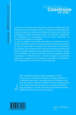 CollectionMémentosacier
ConcevoiretConstruireenacier
L’acier est un matériau de construction universel, présent dans les
bâtiments sous de multiples formes. Il s’adapte aux nécessités pour
combiner liberté de création avec efficacité constructive. Il offre des
possibilités uniques de grandes portées, de souplesse d’adaptation,
de possibilités de combinaison avec les autres matériaux, de
construction durable et recyclable.
Ce manuel présente de manière didactique et synthétique l’essen-
tiel de ce qu’il faut savoir sur l’acier, ses performances mécaniques,
sa mise en œuvre dans le domaine des structures, des planchers,
des façades, des couvertures, des cloisons et des équipements inté-
rieurs. Il souligne également les performances de l’acier en matiè-
re de durabilité et de sécurité incendie. Outil de conception simple
et pratique, ce «Mémento acier», second ouvrage de la collection
initiée par le groupe Arcelor, s’adresse aussi bien aux profession-
nels conﬁrmés de l’acte de bâtir qu’aux étudiants.
Marc Landowski architecte dplg, enseignant à l’école
d’architecture de Bordeaux, associé de l’agence Dubosc et
Landowski connue pour ses réalisations à dominante acier.
Bertrand Lemoine ingénieur diplômé de l’École polytechnique
et de l’École nationale des ponts et chaussées, architecte
dplg, enseignant à l’école d’architecture de Marne-la-Vallée,
spécialiste de la construction métallique.
Les
auteurs
ISBN : 2-9523318-0-4
15 €
9:HSMJPC=XXV]U:
Construire
Concevoir
en acier
et
 