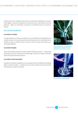 C o n c e v o i r C o n s t r u i r e11
profils minces sont utilisés en serrurerie, en menuiserie métallique et en ossa-
tures légères : pannes de charpente, ossatures de murs ou de cloisons, de faux
plafond... Légers et maniables, ils peuvent s’assembler par vis autotarau-
deuses.
Les autres produits
Les pièces moulées
Il s’agit de pièces aux formes complexes qui sont difficilement réalisables par
soudure et que l’on coule dans des moules réfractaires. Leur utilisation ne se
justifie que par un effet de série ou par leur taille, comme des nœuds d’as-
semblage répétitifs.
Les pièces forgées
Cette technologie concerne les pièces pleines (bielles, poteaux…) de grandes
dimensions qui sont obtenues par façonnage à chaud au moyen de presses
hydrauliques de grande puissance.
Les pièces mécanosoudées
Ces pièces d’attache complexes sont composées à partir d’éléments standards
(plats, cornières, profils…) soudés entre eux. Elles constituent une alternative
économique aux pièces moulées.
E LA STRUCTURE 4 SOLUTIONS CONSTRUCTIVES ACIER 5 LES PLANCHERS 6 LES FAÇADES 7 LES
Pièce moulée pour les poteaux de
la gare TGV du plateau d’Arbois,
près d’Aix-en-Provence, France.
Pied de poteau mécanosoudé.
 