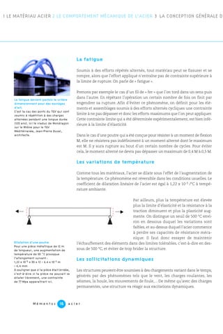 1 LE MATÉRIAU ACIER 2 LE COMPORTEMENT MÉCANIQUE DE L’ACIER 3 LA CONCEPTION GÉNÉRALE DE
M é m e n t o s a c i e r16
La fatigue
Soumis à des efforts répétés alternés, tout matériau peut se fissurer et se
rompre, alors que l’effort appliqué n’entraîne pas de contrainte supérieure à
la limite de rupture. On parle de « fatigue ».
Prenons par exemple le cas d’un fil de « fer » que l’on tord dans un sens puis
dans l’autre. En répétant l’opération un certain nombre de fois on finit par
engendrer sa rupture. Afin d’éviter ce phénomène, on définit pour les élé-
ments et assemblages soumis à des efforts alternés cycliques une contrainte
limite à ne pas dépasser et donc les efforts maximums que l’on peut appliquer.
Cette contrainte limite qui a été déterminée expérimentalement, est bien infé-
rieure à la limite d’élasticité.
Dans le cas d’une poutre qui a été conçue pour résister à un moment de flexion
M, elle ne résistera pas indéfiniment à un moment alterné dont le maximum
est M. Il y aura rupture au bout d’un certain nombre de cycles. Pour éviter
cela, le moment alterné ne devra pas dépasser un maximum de 0,4 M à 0,5 M.
Les variations de température
Comme tous les matériaux, l’acier se dilate sous l’effet de l’augmentation de
la température. Ce phénomène est réversible dans les conditions usuelles. Le
coefficient de dilatation linéaire de l’acier est égal à 1,22 x 10-5 /°C à tempé-
rature ambiante.
Par ailleurs, plus la température est élevée
plus la limite d’élasticité et la résistance à la
traction diminuent et plus la plasticité aug-
mente. On distingue un seuil de 500 °C envi-
ron en dessous duquel les variations sont
faibles, et au-dessus duquel l’acier commence
à perdre ses capacités de résistance méca-
nique. Il faut donc essayer de maintenir
l’échauffement des éléments dans des limites tolérables, c’est-à-dire en des-
sous de 500 °C, et éviter de trop brider la structure.
Les sollicitations dynamiques
Les structures peuvent être soumises à des chargements variant dans le temps,
générés par des phénomènes tels que le vent, les charges roulantes, les
séismes, la houle, les mouvements de foule,... De même qu’avec des charges
permanentes, une structure va réagir aux excitations dynamiques.
La fatigue devient parfois le critère
dimensionnant pour des ouvrages
d’art.
C’est la cas des ponts du TGV qui sont
soumis à répétition à des charges
alternées pendant une longue durée
(120 ans). Ici le viaduc de Mondragon
sur le Rhône pour le TGV
Méditérranée, Jean-Pierre Duval,
architecte.
Dilatation d’une poutre
Pour une pièce métallique de 12 m
de longueur, une augmentation de
température de 30 ˚C provoque
l’allongement suivant :
1,22 x 10-5 x 30 x 12 = 4.4 x 10-3 m
= 4,4 mm
À souligner que si la pièce était bridée,
c’est-à-dire si la pièce ne pouvait se
dilater librement, une contrainte
de 77 Mpa apparaîtrait ici.
 