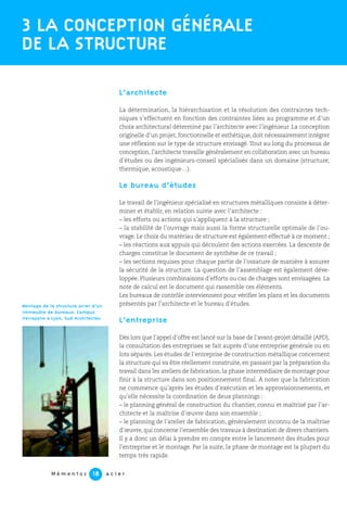 M é m e n t o s a c i e r18
L’architecte
La détermination, la hiérarchisation et la résolution des contraintes tech-
niques s’effectuent en fonction des contraintes liées au programme et d’un
choix architectural déterminé par l’architecte avec l’ingénieur. La conception
originelle d’un projet, fonctionnelle et esthétique, doit nécessairement intégrer
une réflexion sur le type de structure envisagé. Tout au long du processus de
conception, l’architecte travaille généralement en collaboration avec un bureau
d’études ou des ingénieurs-conseil spécialisés dans un domaine (structure,
thermique, acoustique…).
Le bureau d’études
Le travail de l’ingénieur spécialisé en structures métalliques consiste à déter-
miner et établir, en relation suivie avec l’architecte :
– les efforts ou actions qui s’appliquent à la structure ;
– la stabilité de l’ouvrage mais aussi la forme structurelle optimale de l’ou-
vrage. Le choix du matériau de structure est également effectué à ce moment ;
– les réactions aux appuis qui découlent des actions exercées. La descente de
charges constitue le document de synthèse de ce travail ;
– les sections requises pour chaque partie de l’ossature de manière à assurer
la sécurité de la structure. La question de l’assemblage est également déve-
loppée. Plusieurs combinaisons d’efforts ou cas de charges sont envisagées. La
note de calcul est le document qui rassemble ces éléments.
Les bureaux de contrôle interviennent pour vérifier les plans et les documents
présentés par l’architecte et le bureau d’études.
L’entreprise
Dès lors que l’appel d’offre est lancé sur la base de l’avant-projet détaillé (APD),
la consultation des entreprises se fait auprès d’une entreprise générale ou en
lots séparés. Les études de l’entreprise de construction métallique concernent
la structure qui va être réellement construite, en passant par la préparation du
travail dans les ateliers de fabrication, la phase intermédiaire de montage pour
finir à la structure dans son positionnement final. À noter que la fabrication
ne commence qu’après les études d’exécution et les approvisionnements, et
qu’elle nécessite la coordination de deux plannings :
– le planning général de construction du chantier, connu et maîtrisé par l’ar-
chitecte et la maîtrise d’œuvre dans son ensemble ;
– le planning de l’atelier de fabrication, généralement inconnu de la maîtrise
d’œuvre, qui concerne l’ensemble des travaux à destination de divers chantiers.
Il y a donc un délai à prendre en compte entre le lancement des études pour
l’entreprise et le montage. Par la suite, la phase de montage est la plupart du
temps très rapide.
3 LA CONCEPTION GÉNÉRALE
DE LA STRUCTURE
Montage de la structure acier d’un
immeuble de bureaux. Campus
Verrazano à Lyon. Sud Architectes.
 