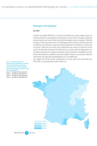 1 LE MATÉRIAU ACIER 2 LE COMPORTEMENT MÉCANIQUE DE L’ACIER 3 LA CONCEPTION GÉNÉRALE DE
M é m e n t o s a c i e r20
Charges climatiques
Le vent
D’après les règles NV65/99, La France est divisée en quatre régions plus ou
moins ventées. Les paramètres à incorporer au calcul de la charge surfacique
exercée par le vent sont l’effet de site (site protégé, normal, exposé), l’effet de
masque, l’effet des dimensions. On distingue par la suite les actions exercées
à l’extérieur du bâtiment, puis les actions exercées de l’intérieur. La forme de
la toiture, l’effet de rive, le fait que le bâtiment soit ouvert ou fermé et le fait
qu’il y ait des décrochements en élévation ou en plan influent également sur
la valeur à prendre en compte localement. Pour les formes complexes, on pro-
cède à des essais en soufflerie avec des modèles réduits. Les résultats obtenus
permettent de faire des extrapolations sur le modèle réel.
Les règles NV 65/99 seront remplacées à terme dans les Eurocodes par
l’EN 1991-1-4 (actuellement ENV 1991-2-4).
zone 1
zone 2
zone 3
zone 4
Vent – Carte des pressions
dynamiques à prendre en compte
suivant les régions de France,
définies par la norme NV 65/99
(entre parenthèses les valeurs pour
les sites exposés) :
Zone 1 : 50 daN/m2 (67,5 daN/m2)
Zone 2 : 60 daN/m2 (78 daN/m2)
Zone 3 : 75 daN/m2 (93,8 daN/m2)
Zone 4 : 90 daN/m2 (108 daN/m2)
 