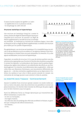 C o n c e v o i r C o n s t r u i r e25
E LA STRUCTURE 4 SOLUTIONS CONSTRUCTIVES ACIER 5 LES PLANCHERS 6 LES FAÇADES 7 LES
Il existe d’autres moyens de rigidifier un cadre :
– la rigidification d’un ou plusieurs nœuds ;
– le remplissage du cadre articulé.
Structures isostatique et hyperstatique
Une structure est isostatique lorsqu’on a atteint le
niveau minimal de degrés de liberté bloqués requis pour
l’équilibre de la structure. En ajoutant un degré de
liberté supplémentaire à une telle structure, on entraîne
son instabilité. En renforçant au contraire ses conditions d’appui, c’est-à-dire
en bloquant en fait un degré de liberté supplémentaire, on obtient une structure
plus stable que l’on qualifie d’hyperstatique.
Plus généralement, une structure est isostatique s’il y a instabilité lorsqu’on arti-
cule un de ses élément ou qu’on en enlève un. Les appuis et liaisons d’une struc-
ture isostatique se limitent alors aux seuls nécessaires. En revanche, s’il y a des
appuis excédentaires, la structure est hyperstatique.
Cependant, en matière de structure, il n’y a pas de solution parfaite mais des
solutions plus appropriées que d’autres en fonction des situations auxquelles
il convient de répondre. La surabondance des liaisons rend le système hyper-
statique plus rigide et plus tolérant à une redistribution des efforts en cas d’en-
dommagement. En revanche, toute déformation dans sa géométrie – telles que
celles liées aux dilatations thermiques, aux mouvements différentiels des
appuis, etc. –, crée des contraintes supplémentaires qui se répercutent à l’in-
térieur du système et que celui-ci devra pouvoir prendre en compte. Les
contraintes de montage peuvent aussi orienter le choix du système.
La stabilité dans l’espace - Contreventement
Assurer la stabilité d’une structure spatiale consiste à la rendre stable sui-
vant au moins trois plans, dans deux directions non parallèles et suivant ses
plans horizontaux. On cherche à faire transiter les efforts par des plans rigides
pour les faire cheminer jusqu’aux appuis.
Parmi les différentes forces ou charges dynamiques qui transmettent des
efforts horizontaux, on peut citer :
– le vent sur les façades ;
– les engins roulants ;
– les véhicules dans les parkings (les véhicules accélèrent et freinent, et génè-
rent par conséquent des efforts horizontaux) ;
– les séismes ;
– le feu.
Systèmes isostatique et hyperstatique
Dans le cas courant d’une poutre
uniformément chargée, la flèche
d’une poutre encastrée à ses deux
extrémités (système hyperstatique)
est cinq fois plus faible que celle
d’une poutre simplement posée
sur ses appuis (système isostatique).
Autrement dit, pour une même
quantité de matière, le système
hyperstatique est de loin le plus
efficace.
Poutre triangulée dans un pont
suspendu (ici le Golden Gate à
San Francisco).
 