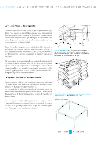 C o n c e v o i r C o n s t r u i r e27
E LA STRUCTURE 4 SOLUTIONS CONSTRUCTIVES ACIER 5 LES PLANCHERS 6 LES FAÇADES 7 LES
La triangulation par des diagonales
L’installation dans un cadre d’une diagonale permet de le rigi-
difier. Pour assurer la stabilité du panneau dans les deux sens,
il conviendra de tenir compte de la résistance à la compression
de la diagonale (profil creux par exemple) ou de disposer une
autre diagonale inversée dans le même panneau (contreven-
tement en croix de Saint-André).
Toute forme de triangulation est admissible si les barres tra-
vaillant en compression résistent au flambement. Dans le cas
d’un contreventement en croix de Saint-André, on peut utili-
ser des éléments plus fins travaillant en traction (câbles par
exemple).
Par extension, lorsqu’une façade de bâtiment est soumise à
un effort perpendiculaire de vent, elle n’offre en général pas de
rigidité hors de son propre plan. C’est donc par le biais de struc-
tures secondaires, horizontales ou verticales, souvent en treillis
que l’on appelle poutres au vent, que l’on retransmet cet effort
aux plans rigides de contreventement.
La rigidification d’un ou plusieurs nœuds
Cette option est utilisée pour les contreventements verticaux.
On parle alors d’un portique, assemblage rigide de deux
poteaux et d’une poutre (voir chapitre 4).
Un exemple de rigidification consiste à mettre en place sur
des étages superposés des « portiques multiples ». L’utilisation
de goussets ou de demi-triangulations permet de rigidifier les
assemblages.
Une structure spatiale intéressante à nœuds rigides est le
tabouret, élément auto-stable d’ossature constitué de quatre
poteaux et de quatre poutres sur un étage. Des tabourets peu-
vent être superposés sur plusieurs étages.
Système de stabilité. Les treillis sont constitués de
barres qui forment des triangles. Les axes des barres
concourantes au même nœud doivent se couper en un
seul point. Cf. Bibliographie [10, p.228].
Stabilité par des palées de contreventements verticales
et horizontales. Cf. Bibliographie [12, p.117].
Tabouret auto-stable.
 