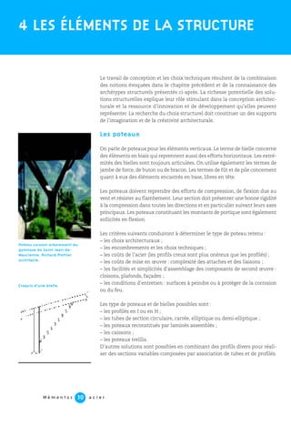 M é m e n t o s a c i e r30
Le travail de conception et les choix techniques résultent de la combinaison
des notions évoquées dans le chapitre précédent et de la connaissance des
archétypes structurels présentés ci-après. La richesse potentielle des solu-
tions structurelles explique leur rôle stimulant dans la conception architec-
turale et la ressource d’innovation et de développement qu’elles peuvent
représenter. La recherche du choix structurel doit constituer un des supports
de l’imagination et de la créativité architecturale.
Les poteaux
On parle de poteaux pour les éléments verticaux. Le terme de bielle concerne
des éléments en biais qui reprennent aussi des efforts horizontaux. Les extré-
mités des bielles sont toujours articulées. On utilise également les termes de
jambe de force, de buton ou de bracon. Les termes de fût et de pile concernent
quant à eux des éléments encastrés en base, libres en tête.
Les poteaux doivent reprendre des efforts de compression, de flexion due au
vent et résister au flambement. Leur section doit présenter une bonne rigidité
à la compression dans toutes les directions et en particulier suivant leurs axes
principaux. Les poteaux constituant les montants de portique sont également
sollicités en flexion.
Les critères suivants conduiront à déterminer le type de poteau retenu :
– les choix architecturaux ;
– les encombrements et les choix techniques ;
– les coûts de l’acier (les profils creux sont plus onéreux que les profilés) ;
– les coûts de mise en œuvre : complexité des attaches et des liaisons ;
– les facilités et simplicités d’assemblage des composants de second œuvre :
cloisons, plafonds, façades ;
– les conditions d’entretien : surfaces à peindre ou à protéger de la corrosion
ou du feu.
Les type de poteaux et de bielles possibles sont :
– les profilés en I ou en H ;
– les tubes de section circulaire, carrée, elliptique ou demi-elliptique ;
– les poteaux reconstitués par laminés assemblés ;
– les caissons ;
– les poteaux treillis.
D’autres solutions sont possibles en combinant des profils divers pour réali-
ser des sections variables composées par association de tubes et de profilés.
4 LES ÉLÉMENTS DE LA STRUCTURE
Poteau caisson arborescent du
gymnase de Saint-Jean-de-
Maurienne. Richard Plottier
architecte.
Croquis d’une bielle.
 