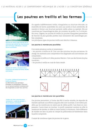 M é m e n t o s a c i e r34
1 LE MATÉRIAU ACIER 2 LE COMPORTEMENT MÉCANIQUE DE L’ACIER 3 LA CONCEPTION GÉNÉRALE
On appelle indifféremment treillis, triangulation ou structure réticulée, un
ensemble de barres assemblées les unes aux autres à leurs extrémités, de
manière à former une structure portante stable, plane ou spatiale. Elle est
constituée par l’assemblage de plats, de cornières, de profils I ou T et de pro-
fils creux. Légères, les poutres en treillis (ou poutres triangulées) permettent
de franchir de plus grandes portées mais nécessitent des assemblages par-
fois complexes.
Les principaux types de poutres treillis sont décrits ci-dessous.
Les poutres à membrures parallèles
Il en existe plusieurs sortes et notamment :
– les poutres à treillis en N. C’est une des solutions les plus anciennes. En
charge, les montants sont comprimés et les diagonales sont soit tendues, soit
comprimées ;
– les poutres à treillis en V, dites poutres Warren. C’est une des formes les plus
courantes ;
– les poutres à treillis en croix de Saint-André.
Les poutres à membrures non parallèles
Ces poutres permettent, à l’instar des PRS à inertie variable, de répondre de
manière optimale aux efforts auxquels elles sont soumises. Il est même pos-
sible que les membrures ne soient pas de même profil, l’une étant en com-
pression, l’autre étant en traction. Le profil comprimé contient en effet le
maximum de matière, le câble ou tirant (tendu), le minimum. Cette différence
de matière est liée à la prise en compte du phénomène de flambement dans
la partie comprimée.
Il existe de nombreux types de poutres de ce genre.
Poutres en treillis type Warren de la
structure des ateliers de maintenance
des tramways à Bordeaux. Jacques
Ferrier architecte.
Poutres en treillis, structure de la
couverture du stade de France. MZ/RC
architectes.
Ci-contre, schéma d’une poutre en
treillis en flexion.
La déformation des panneaux
provoque un allongement (traction)
ou un racourcissement (compression)
des diagonales suivant leur position.
Viaduc de l’Arc à poutres sous-
tendues en « arête de poisson ».
Bruno Gaudin architecte.
l l
l'
l'
(Les poutres en treillis et les fermes
)
 