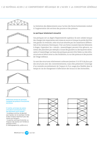 M é m e n t o s a c i e r38
1 LE MATÉRIAU ACIER 2 LE COMPORTEMENT MÉCANIQUE DE L’ACIER 3 LA CONCEPTION GÉNÉRALE
La limitation des déplacements sous l’action des forces horizontales conduit
à l’augmentation des sections des poutres et des poteaux.
Le portique totalement encastré
Ces portiques ont un degré d’hyperstaticité supérieur. Ils sont utilisés lorsque
des charges très importantes sont mises en œuvre et lorsque la portée doit être
très grande. En revanche, cette structure absorbe peu les tassements différen-
tiels et les variations thermiques. C’est une forme courante dans les bâtiments
à étages. Cependant les « nœuds » (assemblages) peuvent être gênants, au
niveau des planchers par exemple, à cause des goussets ou des équerres néces-
saires à l’assemblage. Les bases des portiques peuvent être fixées sur des infra-
structures en béton armé ou des fondations, ou sur des poteaux et des poutres
de l’étage inférieur.
Ce sont des structures relativement coûteuses (environ 15 à 20 % de plus que
des structures avec des contreventements), mais elles présentent l’avantage
d’un moindre encombrement de l’espace et d’un usage plus flexible dans le
temps en cas de changement d’affectation des locaux ou des immeubles.
Ci-contre, principes de cadres
articulés et contreventés pour
des bâtiments multi-étages :
– à poteaux continus (à gauche)
Leur hauteur est en pratique limitée
à deux niveaux maximum pour des
raisons de transport ;
– à poutres continues (à droite). La
longueur des poutres est limitée en
pratique à 18 m.
Cf. Bibliographie [12, p.105 b et c].
Différentes formes de portiques
composés de poteaux et de poutres
de toiture.
 