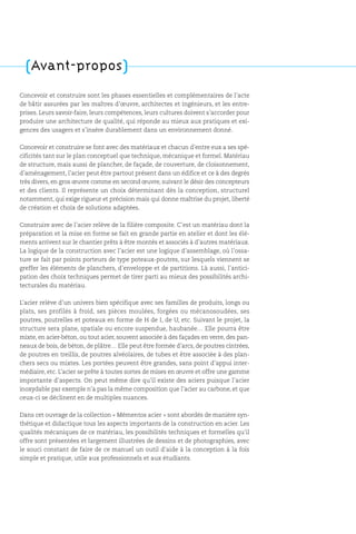 Concevoir et construire sont les phases essentielles et complémentaires de l’acte
de bâtir assurées par les maîtres d’œuvre, architectes et ingénieurs, et les entre-
prises. Leurs savoir-faire, leurs compétences, leurs cultures doivent s’accorder pour
produire une architecture de qualité, qui réponde au mieux aux pratiques et exi-
gences des usagers et s’insère durablement dans un environnement donné.
Concevoir et construire se font avec des matériaux et chacun d’entre eux a ses spé-
cificités tant sur le plan conceptuel que technique, mécanique et formel. Matériau
de structure, mais aussi de plancher, de façade, de couverture, de cloisonnement,
d’aménagement, l’acier peut être partout présent dans un édifice et ce à des degrés
très divers, en gros œuvre comme en second œuvre, suivant le désir des concepteurs
et des clients. Il représente un choix déterminant dès la conception, structurel
notamment, qui exige rigueur et précision mais qui donne maîtrise du projet, liberté
de création et choix de solutions adaptées.
Construire avec de l’acier relève de la filière composite. C’est un matériau dont la
préparation et la mise en forme se fait en grande partie en atelier et dont les élé-
ments arrivent sur le chantier prêts à être montés et associés à d’autres matériaux.
La logique de la construction avec l’acier est une logique d’assemblage, où l’ossa-
ture se fait par points porteurs de type poteaux-poutres, sur lesquels viennent se
greffer les éléments de planchers, d’enveloppe et de partitions. Là aussi, l’antici-
pation des choix techniques permet de tirer parti au mieux des possibilités archi-
tecturales du matériau.
L’acier relève d’un univers bien spécifique avec ses familles de produits, longs ou
plats, ses profilés à froid, ses pièces moulées, forgées ou mécanosoudées, ses
poutres, poutrelles et poteaux en forme de H de I, de U, etc. Suivant le projet, la
structure sera plane, spatiale ou encore suspendue, haubanée… Elle pourra être
mixte, en acier-béton, ou tout acier, souvent associée à des façades en verre, des pan-
neaux de bois, de béton, de plâtre… Elle peut être formée d’arcs, de poutres cintrées,
de poutres en treillis, de poutres alvéolaires, de tubes et être associée à des plan-
chers secs ou mixtes. Les portées peuvent être grandes, sans point d’appui inter-
médiaire, etc. L’acier se prête à toutes sortes de mises en œuvre et offre une gamme
importante d’aspects. On peut même dire qu’il existe des aciers puisque l’acier
inoxydable par exemple n’a pas la même composition que l’acier au carbone, et que
ceux-ci se déclinent en de multiples nuances.
Dans cet ouvrage de la collection « Mémentos acier » sont abordés de manière syn-
thétique et didactique tous les aspects importants de la construction en acier. Les
qualités mécaniques de ce matériau, les possibilités techniques et formelles qu’il
offre sont présentées et largement illustrées de dessins et de photographies, avec
le souci constant de faire de ce manuel un outil d’aide à la conception à la fois
simple et pratique, utile aux professionnels et aux étudiants.
(Avant-propos)
 