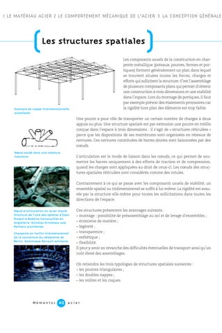 M é m e n t o s a c i e r40
1 LE MATÉRIAU ACIER 2 LE COMPORTEMENT MÉCANIQUE DE L’ACIER 3 LA CONCEPTION GÉNÉRALE
Les composants usuels de la construction en char-
pente métallique (poteaux, poutres, fermes et por-
tiques) forment généralement un plan dans lequel
se trouvent situées toutes les forces, charges et
efforts qui sollicitent la structure. C’est l’assemblage
de plusieurs composants plans qui permet d’obtenir
une construction à trois dimensions et une stabilité
dans l’espace. Lors du montage de portiques, il faut
par exemple prévoir des étaiements provisoires car
la rigidité hors plan des éléments est trop faible.
Une poutre a pour rôle de transporter un certain nombre de charges à deux
appuis ou plus. Une structure spatiale est par extension une poutre en treillis
conçue dans l’espace à trois dimensions : il s’agit de « structures réticulées »
parce que les dispositions de ses membrures sont organisées en réseaux de
nervures. Ces nervures constituées de barres droites sont liaisonnées par des
nœuds.
L’articulation est le mode de liaison dans les nœuds, ce qui permet de sou-
mettre les barres uniquement à des efforts de traction et de compression,
quand les charges sont appliquées au droit de ceux-ci. Les nœuds des struc-
tures spatiales réticulées sont considérés comme des rotules.
Contrairement à ce qui se passe avec les composants usuels de stabilité, un
ensemble spatial ou tridimensionnel se suffit à lui-même. La rigidité est assu-
rée par la structure elle-même pour toutes les sollicitations dans toutes les
directions de l’espace.
Ces structures présentent les avantages suivants :
– montage : possibilité de préassemblage au sol et de levage d’ensembles ;
– économie de matière ;
– légèreté ;
– transparence ;
– esthétique ;
– flexibilité.
Il peut y avoir en revanche des difficultés éventuelles de transport ainsi qu’un
coût élevé des assemblages.
On retiendra les trois typologies de structures spatiales suivantes :
– les poutres triangulaires ;
– les doubles nappes ;
– les voûtes et les coques.
Exemple de nappe tridimensionnelle
autostable.
Nœud soudé dans une ossature
tubulaire.
Charpente en treillis tridimensionnel
de la couverture du vélodrome de
Berlin. Dominique Perrault achitecte.
Nœud d’articulation en acier moulé.
Structure de l’une des sphères d’Eden
Project à Bodelva-Cornouailles en
Angleterre. Nicholas Grimshaw and
Partners architectes.
(Les structures spatiales
)
 