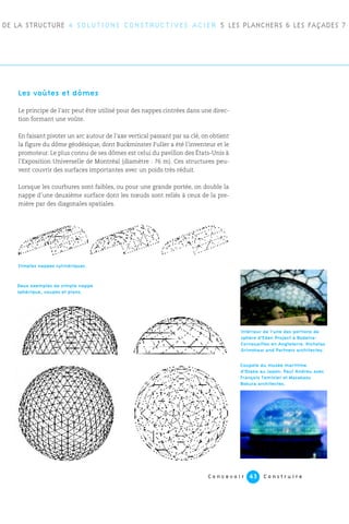C o n c e v o i r C o n s t r u i r e43
Les voûtes et dômes
Le principe de l’arc peut être utilisé pour des nappes cintrées dans une direc-
tion formant une voûte.
En faisant pivoter un arc autour de l’axe vertical passant par sa clé, on obtient
la figure du dôme géodésique, dont Buckminster Fuller a été l’inventeur et le
promoteur. Le plus connu de ses dômes est celui du pavillon des États-Unis à
l’Exposition Universelle de Montréal (diamètre : 76 m). Ces structures peu-
vent couvrir des surfaces importantes avec un poids très réduit.
Lorsque les courbures sont faibles, ou pour une grande portée, on double la
nappe d’une deuxième surface dont les nœuds sont reliés à ceux de la pre-
mière par des diagonales spatiales.
DE LA STRUCTURE 4 SOLUTIONS CONSTRUCTIVES ACIER 5 LES PLANCHERS 6 LES FAÇADES 7
Simples nappes cylindriques.
Deux exemples de simple nappe
sphérique, coupes et plans.
Coupole du musée maritime
d’Osaka au Japon. Paul Andreu avec
François Tamisier et Masakasu
Bokura architectes.
Intérieur de l’une des portions de
sphère d’Eden Project à Bodelva-
Cornouailles en Angleterre. Nicholas
Grimshaw and Partners architectes.
 
