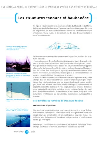 M é m e n t o s a c i e r44
(Les structures tendues et haubanées
)
1 LE MATÉRIAU ACIER 2 LE COMPORTEMENT MÉCANIQUE DE L’ACIER 3 LA CONCEPTION GÉNÉRALE
Ce type de structure est très ancien. Les nomades du Maghreb ou du Moyen-
Orient ont depuis fort longtemps l’usage de grandes tentes en peau. Il y a plus
de vingt siècles, les Romains tendaient au-dessus des stades et des cirques
d’immenses vélums en toile de lin, renforcés par des filins de chanvre et ancrés
dans les maçonneries.
Différentes raisons amènent les concepteurs d’aujourd’hui à utiliser des struc-
tures tendues :
– le développement des technologies et de matériaux légers de grande résis-
tance : textiles divers, aluminium, plastiques armés, aciers spéciaux, titane…
Ceci permet aux concepteurs de réaliser des structures et des enveloppes de
plus en plus légères pour franchir des espaces toujours plus vastes. Elles appor-
tent des satisfactions esthétiques et répondent à des besoins nouveaux : enve-
loppes modulables, escamotables, laissant passer la lumière et libérant les
espaces courants de toute contrainte de structure ;
– les structures haubanées constituent une excellente réponse aux reports de
charges dans les meilleures conditions à des distances toujours plus impor-
tantes. C’est en véhiculant une force par tension simple que le rapport matière-
prix est en effet minimal. La traction ou tension simple utilise totalement les
capacités résistantes de l’acier et évite les phénomènes annexes de flambe-
ment ou de cisaillement. Cette technique permet en outre d’utiliser des maté-
riaux incapables de résister à la compression ou à la flexion, tels que les tissus
naturels ou synthétiques, qui travaillent au maximum de leur capacité à la
traction.
Les différentes familles de structure tendue
Les structures suspendues
Une structure suspendue est une structure qui reprend le principe de fonc-
tionnement d’une catène. L’architecture issue de la géométrie plane ou à
simple courbure (arc et voûte) est remplacée par de nouvelles formes spa-
tiales. Le sens de la courbure des câbles indique celui de la résultante des
efforts qui sont repris.
Les charges à considérer sont constituées du poids propre, de la neige, de sur-
charges constantes ou mobiles, de certaines sollicitations du vent.
Couverture textile suspendue à des
mâts.
Ci-contre, principe d’une tente
nomade, permettant la libre
circulation de l’air.
Pont suspendu d’Akashi au Japon.
Portée : 1991 m, record du monde.
Couverture suspendue du stade
olympique de Munich en Allemagne.
Frei Otto ingénieur.
 