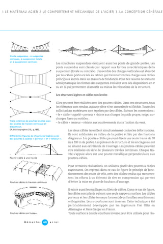 1 LE MATÉRIAU ACIER 2 LE COMPORTEMENT MÉCANIQUE DE L’ACIER 3 LA CONCEPTION GÉNÉRALE
Les structures suspendues évoquent aussi les ponts de grande portée. Les
ponts suspendus sont classés par rapport aux formes caractéristiques de la
suspension (totale ou centrale). L’ensemble des charges verticales est absorbé
par les câbles porteurs liés au tablier qui transmettent les charges aux câbles
principaux ancrés dans les massifs de fondation. Pour des raisons de stabilité
aérodynamique les formes des suspentes évoluent vers des dispositions en V
ou en X qui permettent d’amortir au mieux les vibrations de la structure.
Les structures légères en câbles non lestées
Elles peuvent être réalisées avec des poutres câbles. Dans ces structures, tous
les éléments sont tendus. Aucune pièce n’est comprimée ni fléchie. Toutes les
sollicitations extérieures sont reprises par des câbles. Suivant les conventions :
– le « câble » appelé « porteur » résiste aux charges de poids propre, neige, sur-
charges fixes ou mobiles ;
– le câble « tenseur » résiste aux soulèvements dus à l’action du vent.
Les deux câbles travaillent simultanément contre les déformations.
Ils sont solidarisés au milieu de la portée et liés par des haubans
diagonaux. Les poutres câbles peuvent être à une seule trame de 30
m à 100 m de portée. Les poteaux de structure et les ancrages au sol
se situent aux extrémités de l’ouvrage. Les poutres-câbles peuvent
être réalisées en série de plusieurs travées continues. Chaque tra-
vée s’appuie alors sur une poutre métallique perpendiculaire aux
poutres-câbles.
Pour certaines réalisations, on utilisera plutôt des poutres à câbles
rayonnants. On reprend dans ce cas de figure le principe de fonc-
tionnement des roues de vélo, avec des câbles tendus qui transmet-
tent les efforts à un élément de rive en compression qui permet
d’éviter la mise en place de haubans d’ancrage.
Il existe aussi les maillages ou filets de câbles. Dans ce cas de figure,
les câbles sont placés suivant une seule nappe ou surface. Les câbles
porteurs et les câbles tenseurs forment deux familles sensiblement
orthogonales. Leurs courbures sont inverses. Cette technique a été
particulièrement développée par les ingénieurs Frei Otto en
Allemagne et René Sarger en France.
Toute surface à double courbure inverse peut être utilisée pour réa-
Ponts suspendus : à suspentes
obliques, à suspension totale
et à suspension centrale.
Poutres-câbles à travées continues
Poutres-câbles en fuseau.
Poutre-câble à une travée
Différentes figures de structures légères avec
des poutres à câbles « porteur » et « tenseur ».
M é m e n t o s a c i e r46
Trois schémas de poutres-câbles avec
des câbles de liaison verticaux et
diagonaux.
Cf. Bibliographie [10, p.186].
 