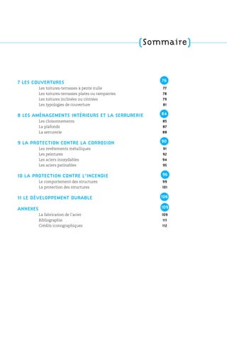 (Sommaire)
7 LES COUVERTURES
Les toitures-terrasses à pente nulle 77
Les toitures-terrasses plates ou rampantes 78
Les toitures inclinées ou cintrées 79
Les typologies de couverture 81
8 LES AMÉNAGEMENTS INTÉRIEURS ET LA SERRURERIE
Les cloisonnements 85
La plafonds 87
La serrurerie 88
9 LA PROTECTION CONTRE LA CORROSION
Les revêtements métalliques 91
Les peintures 92
Les aciers inoxydables 94
Les aciers patinables 95
10 LA PROTECTION CONTRE L’INCENDIE
Le comportement des structures 99
La protection des structures 101
11 LE DÉVELOPPEMENT DURABLE
ANNEXES
La fabrication de l’acier 109
Bibliographie 111
Crédits iconographiques 112
76
84
90
96
106
109
 
