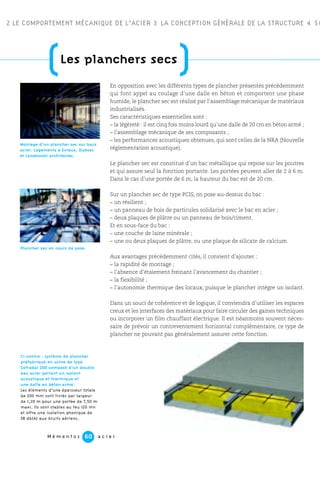 M é m e n t o s a c i e r60
(Les planchers secs
)
2 LE COMPORTEMENT MÉCANIQUE DE L’ACIER 3 LA CONCEPTION GÉNÉRALE DE LA STRUCTURE 4 SO
En opposition avec les différents types de plancher présentés précédemment
qui font appel au coulage d’une dalle en béton et comportent une phase
humide, le plancher sec est réalisé par l’assemblage mécanique de matériaux
industrialisés.
Ses caractéristiques essentielles sont :
– la légèreté : il est cinq fois moins lourd qu’une dalle de 20 cm en béton armé ;
– l’assemblage mécanique de ses composants ;
– les performances acoustiques obtenues, qui sont celles de la NRA (Nouvelle
réglementation acoustique).
Le plancher sec est constitué d’un bac métallique qui repose sur les poutres
et qui assure seul la fonction portante. Les portées peuvent aller de 2 à 6 m.
Dans le cas d’une portée de 6 m, la hauteur du bac est de 20 cm.
Sur un plancher sec de type PCIS, on pose au-dessus du bac :
– un résilient ;
– un panneau de bois de particules solidarisé avec le bac en acier ;
– deux plaques de plâtre ou un panneau de bois/ciment.
Et en sous-face du bac :
– une couche de laine minérale ;
– une ou deux plaques de plâtre, ou une plaque de silicate de calcium.
Aux avantages précédemment cités, il convient d’ajouter :
– la rapidité de montage ;
– l’absence d’étaiement freinant l’avancement du chantier ;
– la flexibilité ;
– l’autonomie thermique des locaux, puisque le plancher intègre un isolant.
Dans un souci de cohérence et de logique, il conviendra d’utiliser les espaces
creux et les interfaces des matériaux pour faire circuler des gaines techniques
ou incorporer un film chauffant électrique. Il est néanmoins souvent néces-
saire de prévoir un contreventement horizontal complémentaire, ce type de
plancher ne pouvant pas généralement assurer cette fonction.
Montage d’un plancher sec sur bacs
acier. Logements à Evreux, Dubosc
et Landowski architectes.
Plancher sec en cours de pose.
Ci-contre : système de plancher
préfabriqué en usine de type
Cofradal 200 composé d’un double
bac acier portant un isolant
acoustique et thermique et
une dalle en béton armé.
Les éléments d’une épaisseur totale
de 200 mm sont livrés par largeur
de 1,20 m pour une portée de 7,50 m
maxi. Ils sont stables au feu 120 mn
et offre une isolation phonique de
58 db(A) aux bruits aériens.
 