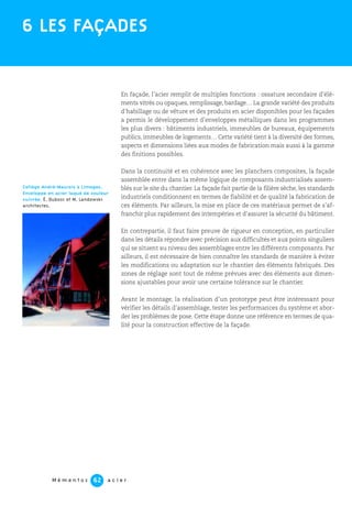 M é m e n t o s a c i e r62
En façade, l’acier remplit de multiples fonctions : ossature secondaire d’élé-
ments vitrés ou opaques, remplissage, bardage… La grande variété des produits
d’habillage ou de vêture et des produits en acier disponibles pour les façades
a permis le développement d’enveloppes métalliques dans les programmes
les plus divers : bâtiments industriels, immeubles de bureaux, équipements
publics, immeubles de logements… Cette variété tient à la diversité des formes,
aspects et dimensions liées aux modes de fabrication mais aussi à la gamme
des finitions possibles.
Dans la continuité et en cohérence avec les planchers composites, la façade
assemblée entre dans la même logique de composants industrialisés assem-
blés sur le site du chantier. La façade fait partie de la filière sèche, les standards
industriels conditionnent en termes de fiabilité et de qualité la fabrication de
ces éléments. Par ailleurs, la mise en place de ces matériaux permet de s’af-
franchir plus rapidement des intempéries et d’assurer la sécurité du bâtiment.
En contrepartie, il faut faire preuve de rigueur en conception, en particulier
dans les détails répondre avec précision aux difficultés et aux points singuliers
qui se situent au niveau des assemblages entre les différents composants. Par
ailleurs, il est nécessaire de bien connaître les standards de manière à éviter
les modifications ou adaptation sur le chantier des éléments fabriqués. Des
zones de réglage sont tout de même prévues avec des éléments aux dimen-
sions ajustables pour avoir une certaine tolérance sur le chantier.
Avant le montage, la réalisation d’un prototype peut être intéressant pour
vérifier les détails d’assemblage, tester les performances du système et abor-
der les problèmes de pose. Cette étape donne une référence en termes de qua-
lité pour la construction effective de la façade.
6 LES FAÇADES
Collège André-Maurois à Limoges.
Enveloppe en acier laqué de couleur
cuivrée. É. Dubosc et M. Landowski
architectes.
 