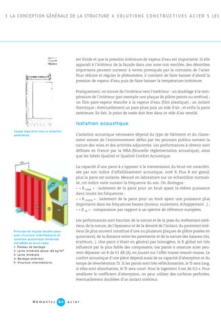 3 LA CONCEPTION GÉNÉRALE DE LA STRUCTURE 4 SOLUTIONS CONSTRUCTIVES ACIER 5 LES P
M é m e n t o s a c i e r64
est froide et que la pression intérieure de vapeur d’eau est importante. Si elle
apparaît à l’intérieur de la façade dans une zone non ventilée, des désordres
importants peuvent survenir à terme provoqués par la corrosion de l’acier.
Pour réduire et réguler le phénomène, il convient de faire baisser d’abord la
pression de vapeur d’eau puis de faire baisser la température intérieure.
Pratiquement, on trouve de l’intérieur vers l’extérieur : un doublage à la tem-
pérature de l’intérieur (par exemple une plaque de plâtre peinte ou revêtue) ;
un film pare-vapeur étanche à la vapeur d’eau (film plastique) ; un isolant
thermique ; éventuellement un pare-pluie puis un vide d’air ; et enfin la paroi
extérieure. En fait, le point de rosée doit être dans ce vide d’air ventilé.
Isolation acoustique
L’isolation acoustique nécessaire dépend du type de bâtiment et du classe-
ment sonore de l’environnement défini par les pouvoirs publics suivant la
nature des voies et des activités adjacentes. Les performances à obtenir sont
définies en France par la NRA (Nouvelle règlementation acoustique), ainsi
que les labels Qualitel et Qualitel Confort Acoustique.
La capacité d’une paroi à s’opposer à la transmission du bruit est caractéri-
sée par son indice d’affaiblissement acoustique, noté R. Plus R est grand,
plus la paroi est isolante. Mesuré en laboratoire sur un échantillon normali-
sé, cet indice varie suivant la fréquence du son. On distingue :
– « R rose » : isolement de la paroi pour un bruit ayant la même puissance
dans toutes les fréquences ;
– « R route » : isolement de la paroi pour un bruit ayant une puissance plus
importante dans les fréquences basses (moteur, roulement, échappement...) ;
– « R w » : comparaison par rapport à un spectre de référence européen.
Les performances sont fonction de la nature et de la pose du revêtement exté-
rieur, de la nature, de l’épaisseur et de la densité de l’isolant, du parement inté-
rieur (le plus souvent constitué d’une ou plusieurs plaques de plâtre posées en
quinconce), de la distance entre les parements et de la nature des liaisons (vis,
écarteurs...). Une paroi n’étant en général pas homogène, le R global est très
influencé par le plus faible des composants. Les parois à ossature acier peu-
vent dépasser un R de 61 dB (A), en jouant sur l’effet masse-ressort-masse. Le
confort acoustique d’une pièce dépend aussi de sa capacité d’absorption et du
temps de réverbération Tr. Si les parois sont très réfléchissantes, le Tr sera long,
si elles sont absorbantes, le Tr sera court. Pour le logement il est de 0,5 s. Pour
améliorer le coefficient d’absorption, on peut utiliser des surfaces perforées,
éventuellement doublées d’un isolant intérieur.
Principe de façade double peau
avec structure intermédiaire et
isolation acoustique renforcée
(49 dB(A) en bruit rose)
1- Plateau de bardage
2- Laine minérale dense 140 kg/m3
3- Laine minérale
4- Bardage extérieur
5- Structure intermédiaire.
Coupe type d’un mur à isolation
extérieure.
 