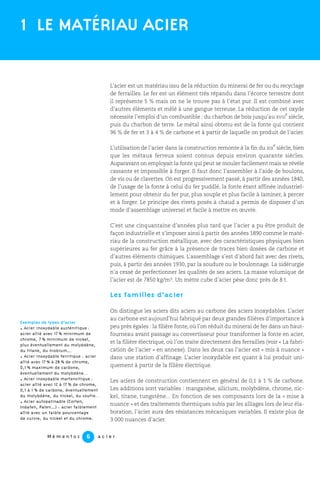 L’acier est un matériau issu de la réduction du minerai de fer ou du recyclage
de ferrailles. Le fer est un élément très répandu dans l’écorce terrestre dont
il représente 5 % mais on ne le trouve pas à l’état pur. Il est combiné avec
d’autres éléments et mêlé à une gangue terreuse. La réduction de cet oxyde
nécessite l’emploi d’un combustible : du charbon de bois jusqu’au XVIII
e
siècle,
puis du charbon de terre. Le métal ainsi obtenu est de la fonte qui contient
96 % de fer et 3 à 4 % de carbone et à partir de laquelle on produit de l’acier.
L’utilisation de l’acier dans la construction remonte à la fin du XIX
e
siècle, bien
que les métaux ferreux soient connus depuis environ quarante siècles.
Auparavant on employait la fonte qui peut se mouler facilement mais se révèle
cassante et impossible à forger. Il faut donc l’assembler à l’aide de boulons,
de vis ou de clavettes. On est progressivement passé, à partir des années 1840,
de l’usage de la fonte à celui du fer puddlé, la fonte étant affinée industriel-
lement pour obtenir du fer pur, plus souple et plus facile à laminer, à percer
et à forger. Le principe des rivets posés à chaud a permis de disposer d’un
mode d’assemblage universel et facile à mettre en œuvre.
C’est une cinquantaine d’années plus tard que l’acier a pu être produit de
façon industrielle et s’imposer ainsi à partir des années 1890 comme le maté-
riau de la construction métallique, avec des caractéristiques physiques bien
supérieures au fer grâce à la présence de traces bien dosées de carbone et
d’autres éléments chimiques. L’assemblage s’est d’abord fait avec des rivets,
puis, à partir des années 1930, par la soudure ou le boulonnage. La sidérurgie
n’a cessé de perfectionner les qualités de ses aciers. La masse volumique de
l’acier est de 7850 kg/m3. Un mètre cube d’acier pèse donc près de 8 t.
Les familles d’acier
On distingue les aciers dits aciers au carbone des aciers inoxydables. L’acier
au carbone est aujourd’hui fabriqué par deux grandes filières d’importance à
peu près égales : la filière fonte, où l’on réduit du minerai de fer dans un haut-
fourneau avant passage au convertisseur pour transformer la fonte en acier,
et la filière électrique, où l’on traite directement des ferrailles (voir « La fabri-
cation de l’acier » en annexe). Dans les deux cas l’acier est « mis à nuance »
dans une station d’affinage. L’acier inoxydable est quant à lui produit uni-
quement à partir de la filière électrique.
Les aciers de construction contiennent en général de 0,1 à 1 % de carbone.
Les additions sont variables : manganèse, silicium, molybdène, chrome, nic-
kel, titane, tungstène... En fonction de ses composants lors de la « mise à
nuance » et des traitements thermiques subis par les alliages lors de leur éla-
boration, l’acier aura des résistances mécaniques variables. Il existe plus de
3 000 nuances d’acier.
M é m e n t o s a c i e r6
1 LE MATÉRIAU ACIER
Exemples de types d’acier
. Acier inoxydable austénitique :
acier allié avec 17 % minimum de
chrome, 7 % minimum de nickel,
plus éventuellement du molybdène,
du titane, du niobium...
. Acier inoxydable ferritique : acier
allié avec 17 % à 28 % de chrome,
0,1 % maximum de carbone,
éventuellement du molybdène…
. Acier inoxydable martensitique :
acier allié avec 12 à 17 % de chrome,
0,1 à 1 % de carbone, éventuellement
du molybdène, du nickel, du soufre…
. Acier autopatinable (Corten,
Indaten, Paten...) : acier faiblement
allié avec un faible pourcentage
de cuivre, du nickel et du chrome.
 
