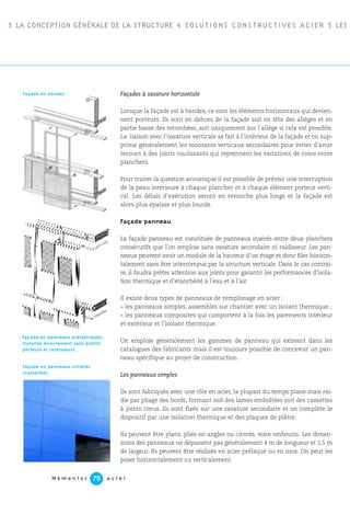 3 LA CONCEPTION GÉNÉRALE DE LA STRUCTURE 4 SOLUTIONS CONSTRUCTIVES ACIER 5 LES P
M é m e n t o s a c i e r70
Façades à ossature horizontale
Lorsque la façade est à bandes, ce sont les éléments horizontaux qui devien-
nent porteurs. Ils sont en dehors de la façade soit en tête des allèges et en
partie basse des retombées, soit uniquement sur l’allège si cela est possible.
La liaison avec l’ossature verticale se fait à l’intérieur de la façade et on sup-
prime généralement les montants verticaux secondaires pour éviter d’avoir
recours à des joints coulissants qui reprennent les variations de cotes entre
planchers.
Pour traiter la question acoustique il est possible de prévoir une interruption
de la peau intérieure à chaque plancher et à chaque élément porteur verti-
cal. Les délais d’exécution seront en revanche plus longs et la façade est
alors plus épaisse et plus lourde.
Façade panneau
La façade panneau est constituée de panneaux insérés entre deux planchers
consécutifs que l’on emploie sans ossature secondaire ni raidisseur. Les pan-
neaux peuvent avoir un module de la hauteur d’un étage et donc filer horizon-
talement sans être interrompus par la structure verticale. Dans le cas contrai-
re, il faudra prêter attention aux joints pour garantir les performances d’isola-
tion thermique et d’étanchéité à l’eau et à l’air.
Il existe deux types de panneaux de remplissage en acier :
– les panneaux simples, assemblés sur chantier avec un isolant thermique ;
– les panneaux composites qui comportent à la fois les parements intérieur
et extérieur et l’isolant thermique.
On emploie généralement les gammes de panneau qui existent dans les
catalogues des fabricants mais il est toujours possible de concevoir un pan-
neau spécifique au projet de construction.
Les panneaux simples
Ils sont fabriqués avec une tôle en acier, la plupart du temps plane mais rai-
die par pliage des bords, formant soit des lames emboîtées soit des cassettes
à joints creux. Ils sont fixés sur une ossature secondaire et on complète le
dispositif par une isolation thermique et des plaques de plâtre.
Ils peuvent être plans, pliés en angles ou cintrés, voire emboutis. Les dimen-
sions des panneaux ne dépassent pas généralement 4 m de longueur et 1,5 m
de largeur. Ils peuvent être réalisés en acier prélaqué ou en inox. On peut les
poser horizontalement ou verticalement.
Façade en panneaux préfabriqués,
installés directement sans profils
porteurs et raidisseurs.
Façade en panneaux simples
(cassettes).
Façade en bandes.
 
