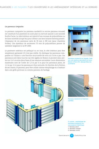 C o n c e v o i r C o n s t r u i r e71
Les panneaux composites
Le panneau composite (ou panneau sandwich ou encore panneau moussé)
est constitué d’un parement en acier plan ou nervuré associé à une seconde
feuille d’acier. Le vide intérieur est injecté d’une mousse de polyuréthane ou
de laine minérale (coupe feu) pour obtenir une âme isolante thermiquement.
L’épaisseur de ces panneaux varie de 30 mm à 200 mm (pour chambres
froides). Une épaisseur de seulement 70 mm de polyuréthane permet de
satisfaire largement à la RT 2000.
Le parement extérieur est prélaqué ou en inox, le côté intérieur peut être
simplement galvanisé s’il n’est pas visible. On distingue les panneaux com-
posites où l’isolant a une fonction structurelle de ceux où il n’en a pas. Ces
panneaux sont dans tous les cas très rigides en flexion et peuvent donc por-
ter sur 3 à 5 m entre deux lisses d’une ossature secondaire. Leurs dimensions
maximales sont de l’ordre de 1,2 m par 6 m pour les panneaux plans, de
1,2 m par 15 m pour les panneaux à face nervurée. En fonction de la finition
de ses chants, le panneau peut être utilisé comme remplissage en s’insérant
dans une grille porteuse ou comme panneau de bardage.
PLANCHERS 6 LES FAÇADES 7 LES COUVERTURES 8 LES AMÉNAGEMENT INTÉRIEURS ET LA SERRURE-
Panneau-sandwich à fixations
cachées.
Ci-contre : assemblage de
panneaux-sandwich sur
une ossature métallique
1- Panneau droit
2- Panneau d’angle
3- Panneau cintré.
Panneaux sandwich en façade, fixés
sur une ossature secondaire en bois.
Maison à Paris 19e, Georges Maurios
architecte.
 