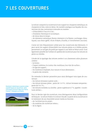 M é m e n t o s a c i e r76
La toiture comporte la couverture et son support en charpente métallique, en
charpente en bois, voire en béton. De manière analogue aux façades, les cou-
vertures ont des contraintes à résoudre en matière :
– d’étanchéité à l’eau et à l’air ;
– d’isolation thermique et acoustique ;
– de tenue dans le temps ;
– de résistance mécanique (bonne résistance à la flexion, surcharges clima-
tiques), aux chocs (grêle, chute d’objets, d’outils), à l’arrachement (succion).
L’acier est très fréquemment utilisé pour les couvertures des bâtiments. Il
peut servir de support d’étanchéité aux toitures plates ou à faibles pentes,
permettant un net gain de poids par rapport à une dalle en béton armé. Il est
également possible de l’utiliser en système de couverture pour les toitures en
pente ou cintrées.
L’étude de la typologie des toitures amène à un classement selon plusieurs
critères :
– la forme ;
– l’aspect extérieur, la couleur des matériaux, leur état de surface ;
– le type de support ;
– les matériaux employés, leur nature et leurs dimensions ;
– la pente des versants.
On retiendra le dernier paramètre pour ainsi distinguer trois types de cou-
verture :
– les toiture-terrasses à pente nulle ;
– les toiture-terrasse plates : pente de 1 à 3 % ; toiture-terrasses rampantes :
pente de 3 à 7 % ;
– les toitures inclinées ou cintrées : pente supérieure à 7 %, appelés « couver-
tures sèches ».
Pour ce dernier type de couverture, nous distinguerons deux configurations
techniques : la toiture froide et la toiture chaude. La pente de la couverture et
le traitement de son étanchéité seront traités en fonction :
– de l’architecture du projet ;
– du matériau de couverture retenu ;
– de la région.
7 LES COUVERTURES
Parement métallique à quatre ondes
asymétriques en couverture. Salle
omnisports de Saint-Maurice-l’Exile,
France. F. Devigne architecte.
 