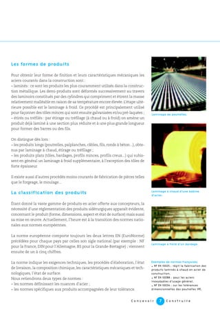 Les formes de produits
Pour obtenir leur forme de finition et leurs caractéristiques mécaniques les
aciers courants dans la construction sont :
– laminés : ce sont les produits les plus couramment utilisés dans la construc-
tion métallique. Les demi-produits sont déformés successivement au travers
des laminoirs constitués par des cylindres qui compriment et étirent la masse
relativement malléable en raison de sa température encore élevée. L’étape ulté-
rieure possible est le laminage à froid. Ce procédé est principalement utilisé
pour façonner des tôles minces qui sont ensuite galvanisées et/ou pré-laquées ;
– étirés ou tréfilés : par étirage ou tréfilage (à chaud ou à froid) on amène un
produit déjà laminé à une section plus réduite et à une plus grande longueur
pour former des barres ou des fils.
On distingue dès lors :
– les produits longs (poutrelles, palplanches, câbles, fils, ronds à béton...), obte-
nus par laminage à chaud, étirage ou tréfilage ;
– les produits plats (tôles, bardages, profils minces, profils creux...) qui subis-
sent en général un laminage à froid supplémentaire, à l’exception des tôles de
forte épaisseur.
Il existe aussi d’autres procédés moins courants de fabrication de pièces telles
que le forgeage, le moulage...
La classification des produits
Étant donné la vaste gamme de produits en acier offerte aux concepteurs, la
nécessité d’une réglementation des produits sidérurgiques apparaît évidente,
concernant le produit (forme, dimensions, aspect et état de surface) mais aussi
sa mise en œuvre. Actuellement, l’heure est à la transition des normes natio-
nales aux normes européennes.
La norme européenne comporte toujours les deux lettres EN (EuroNorme)
précédées pour chaque pays par celles son sigle national (par exemple : NF
pour la France, DIN pour l’Allemagne, BS pour la Grande-Bretagne) ; viennent
ensuite de un à cinq chiffres.
La norme indique les exigences techniques, les procédés d’élaboration, l’état
de livraison, la composition chimique, les caractéristiques mécaniques et tech-
nologiques, l’état de surface.
Nous retiendrons deux types de normes :
– les normes définissant les nuances d’acier ;
– les normes spécifiques aux produits accompagnées de leur tolérance.
Laminage à froid d’un bardage.
Exemples de normes françaises
. NF EN 10025 : régit la fabrication des
produits laminés à chaud en acier de
construction.
. NF EN 10088 : pour les aciers
inoxydables d’usage général.
. NF EN 10034 : sur les tolérances
dimensionnelles des poutrelles IPE.
Laminage à chaud d’une bobine
d’acier.
Laminage de poutrelles.
C o n c e v o i r C o n s t r u i r e7
 