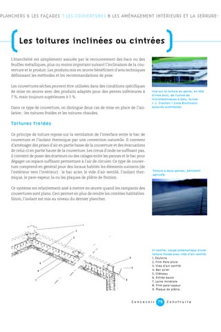 C o n c e v o i r C o n s t r u i r e79
L’étanchéité est simplement assurée par le recouvrement des bacs ou des
feuilles métalliques, plus ou moins important suivant l’inclinaison de la cou-
verture et le produit. Les produits mis en œuvre bénéficient d’avis techniques
définissant les méthodes et les recommandations de pose.
Les couvertures sèches peuvent être utilisées dans des conditions spécifiques
de mise en œuvre avec des produits adaptés pour des pentes inférieures à
7 %, mais toujours supérieures à 5 %.
Dans ce type de couverture, on distingue deux cas de mise en place de l’iso-
lation : les toitures froides et les toitures chaudes.
Toitures froides
Ce principe de toiture repose sur la ventilation de l’interface entre le bac de
couverture et l’isolant thermique par une convection naturelle. Il convient
d’aménager des prises d’air en partie basse de la couverture et des évacuations
de celui-ci en partie haute de la couverture. Les creux d’onde ne suffisant pas,
il convient de poser des écarteurs ou des calages entre les pannes et le bac pour
dégager un espace suffisant permettant à l’air de circuler. Ce type de couver-
ture comprend en général pour des locaux habités les éléments suivants (de
l’extérieur vers l’intérieur) : le bac acier, le vide d’air ventilé, l’isolant ther-
mique, le pare-vapeur, la ou les plaques de plâtre de finition.
Ce système est relativement aisé à mettre en œuvre quand les rampants des
couvertures sont plans. Ceci permet en plus de rendre les combles habitables.
Sinon, l’isolant est mis au niveau du dernier plancher.
PLANCHERS 6 LES FAÇADES 7 LES COUVERTURES 8 LES AMÉNAGEMENT INTÉRIEURS ET LA SERRURE-
(Les toitures inclinées ou cintrées
)
Ci-contre, coupe schématique d’une
toiture froide avec vide d’air ventilé.
1. Exutoire
2. Film Pare-pluie
3. Vide d’air ventilé
4. Bac acier
5. Chêneau
6. Entrée basse
7. Laine minérale
8. Film pare-vapeur
9. Plaque de plâtre.
Vue sur la toiture en pente, en tôle
d’inox brut, de l’usine de
microtechniques à Gals, Suisse.
J.-L. Crochon + Cuno Brullmann
associés architectes.
8
9
7
1
2
3
4
5
6
Toiture à deux pentes, bâtiment
agricole.
 