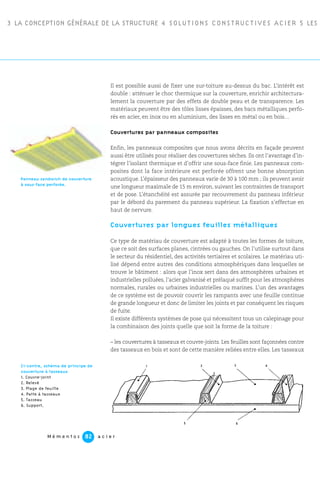 3 LA CONCEPTION GÉNÉRALE DE LA STRUCTURE 4 SOLUTIONS CONSTRUCTIVES ACIER 5 LES P
M é m e n t o s a c i e r82
Il est possible aussi de fixer une sur-toiture au-dessus du bac. L’intérêt est
double : atténuer le choc thermique sur la couverture, enrichir architectura-
lement la couverture par des effets de double peau et de transparence. Les
matériaux peuvent être des tôles lisses épaisses, des bacs métalliques perfo-
rés en acier, en inox ou en aluminium, des lisses en métal ou en bois…
Couvertures par panneaux composites
Enfin, les panneaux composites que nous avons décrits en façade peuvent
aussi être utilisés pour réaliser des couvertures sèches. Ils ont l’avantage d’in-
tégrer l’isolant thermique et d’offrir une sous-face finie. Les panneaux com-
posites dont la face intérieure est perforée offrent une bonne absorption
acoustique. L’épaisseur des panneaux varie de 30 à 100 mm ; ils peuvent avoir
une longueur maximale de 15 m environ, suivant les contraintes de transport
et de pose. L’étanchéité est assurée par recouvrement du panneau inférieur
par le débord du parement du panneau supérieur. La fixation s’effectue en
haut de nervure.
Couvertures par longues feuilles métalliques
Ce type de matériau de couverture est adapté à toutes les formes de toiture,
que ce soit des surfaces planes, cintrées ou gauches. On l’utilise surtout dans
le secteur du résidentiel, des activités tertiaires et scolaires. Le matériau uti-
lisé dépend entre autres des conditions atmosphériques dans lesquelles se
trouve le bâtiment : alors que l’inox sert dans des atmosphères urbaines et
industrielles polluées, l’acier galvanisé et prélaqué suffit pour les atmosphères
normales, rurales ou urbaines industrielles ou marines. L’un des avantages
de ce système est de pouvoir couvrir les rampants avec une feuille continue
de grande longueur et donc de limiter les joints et par conséquent les risques
de fuite.
Il existe différents systèmes de pose qui nécessitent tous un calepinage pour
la combinaison des joints quelle que soit la forme de la toiture :
– les couvertures à tasseaux et couvre-joints. Les feuilles sont façonnées contre
des tasseaux en bois et sont de cette manière reliées entre elles. Les tasseaux
Panneau sandwich de couverture
à sous-face perforée.
Ci-contre, schéma de principe de
couverture à tasseaux
1. Couvre-joint
2. Relevé
3. Plage de feuille
4. Patte à tasseaux
5. Tasseau
6. Support.
5 6
1 2
2
3 4
 