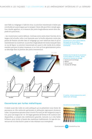 sont fixés au voligeage à l’aide de clous. La jonction transversale n’existe pas
si la feuille est aussi longue que le rampant. Sinon elle peut être à simple agra-
fure, double agrafure, ou à ressauts (les joints longitudinaux seront alors dis-
posés en quinconce) ;
– les couvertures à joints debouts. L’entraxe entre joints étant fonction de la
largeur de la feuille, celle-ci est façonnée avec la feuille adjacente contre des
pattes de fixation ancrées dans le voligeage qui sont rabattues dans le pli et
maintiennent la couverture. La jonction longitudinale est moins marquée dans
ce cas de figure. La jonction transversale est quant à elle traitée de la même
manière que pour la pose à tasseaux, si ce n’est qu’il est généralement prévu
un décalage dans la position des joints transversaux.
Couvertures par tuiles métalliques
Il existe aussi des tuiles en acier prélaqué qui se présentent sous forme de
panneaux en tôle emboutie galvanisée et prélaquée regroupant plusieurs
tuiles. Les panneaux peuvent ainsi couvrir d’un seul jet des longueurs jusqu’à
6 m, pour une largeur de 1 m. De larges gammes de formes et de couleurs sont
disponibles, y compris des revêtements granités, texturés ou à très faible
brillance, pour imiter si besoin des matériaux traditionnels. Ce type de cou-
verture est à la fois facile à poser et très résistant aux intempéries.
1 2 43
C o n c e v o i r C o n s t r u i r e83
PLANCHERS 6 LES FAÇADES 7 LES COUVERTURES 8 LES AMÉNAGEMENT INTÉRIEURS ET LA SERRURE-
Couverture en inox à joints debouts.
Pentapole du Pic-du-Midi à
Lannemezan, France. SARL 360°
architectes.
Schéma de principe de la couverture
à joints debout (ci-contre) : partie
courante et raccord au faîtage
1. Couvre-joint de faîtage
2. Relevé
3. Joint couché
4. Tasseau de faîtage.
Ci-contre, mise en œuvre d’un joint
debout par sertissage.
Couverture en tuile d’acier.
1ere phase
45
35
10
10
25
25
15
25
3e phase2e phase
 