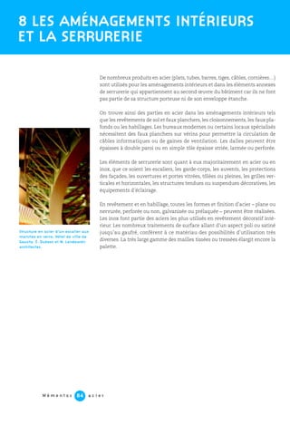 M é m e n t o s a c i e r84
De nombreux produits en acier (plats, tubes, barres, tiges, câbles, cornières…)
sont utilisés pour les aménagements intérieurs et dans les éléments annexes
de serrurerie qui appartiennent au second œuvre du bâtiment car ils ne font
pas partie de sa structure porteuse ni de son enveloppe étanche.
On trouve ainsi des parties en acier dans les aménagements intérieurs tels
que les revêtements de sol et faux planchers, les cloisonnements, les faux pla-
fonds ou les habillages. Les bureaux modernes ou certains locaux spécialisés
nécessitent des faux planchers sur vérins pour permettre la circulation de
câbles informatiques ou de gaines de ventilation. Les dalles peuvent être
épaisses à double paroi ou en simple tôle épaisse striée, larmée ou perforée.
Les éléments de serrurerie sont quant à eux majoritairement en acier ou en
inox, que ce soient les escaliers, les garde-corps, les auvents, les protections
des façades, les ouvertures et portes vitrées, tôlées ou pleines, les grilles ver-
ticales et horizontales, les structures tendues ou suspendues décoratives, les
équipements d’éclairage.
En revêtement et en habillage, toutes les formes et finition d’acier – plane ou
nervurée, perforée ou non, galvanisée ou prélaquée – peuvent être réalisées.
Les inox font partie des aciers les plus utilisés en revêtement décoratif inté-
rieur. Les nombreux traitements de surface allant d’un aspect poli ou satiné
jusqu’au gaufré, confèrent à ce matériau des possibilités d’utilisation très
diverses. La très large gamme des mailles tissées ou tressées élargit encore la
palette.
8 LES AMÉNAGEMENTS INTÉRIEURS
ET LA SERRURERIE
Structure en acier d’un escalier aux
marches en verre. Hôtel de ville de
Gauchy. É. Dubosc et M. Landowski
architectes.
 