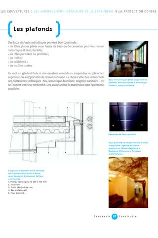 C o n c e v o i r C o n s t r u i r e87
LES COUVERTURES 8 LES AMÉNAGEMENT INTÉRIEURS ET LA SERRURERIE 9 LA PROTECTION CONTRE
Cassettes de faux-plafond.
(Les plafonds
)Des faux plafonds métalliques peuvent être constitués :
– de tôles planes pliées sous forme de bacs ou de cassettes pour leur tenue
mécanique et leur planéité ;
– de tôles perforées ou profilées ;
– de treillis ;
– de caillebotis ;
– de mailles tissées.
Ils sont en général fixés à une ossature secondaire suspendue au plancher
supérieur, ou autoportants de cloison à cloison. Le choix s’effectue en fonction
des contraintes techniques : feu, acoustique, humidité, exigence sanitaire… et
de l’aspect intérieur recherché. Des associations de matériaux sont également
possibles.
Faux plafond en micro maille d’acier
inoxydable. Agence de vidéo-
production Nelson-Babylone à
Boulogne-Billancourt. Palissad
architectures.
Coupe sur l’acrotère de la terrasse
de la Fondation Cartier à Paris,
Jean Nouvel et Emmanuel Cattani
architectes
1. Poteau rectangulaire 200 x 150 mm
2. Isolation
3. Profil UPN 240 de rive
4. Bac collaborant
5. Faux plafond.
Bacs en acier galvanisé apparent en
plafond. Maison-atelier à Montrouge.
Frédéric Jung architecte.
1 2 3
45
 