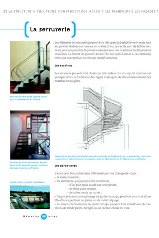 DE LA STRUCTURE 4 SOLUTIONS CONSTRUCTIVES ACIER 5 LES PLANCHERS 6 LES FAÇADES 7
M é m e n t o s a c i e r88
(La serrurerie
)Les éléments de serrurerie peuvent être fabriqués industriellement mais sont
en général réalisés sur mesure en atelier. Dans ce cas ils sont de faibles sec-
tions pour pouvoir être façonnés aisément avec des machines de dimensions
modestes. La liberté de pouvoir donner de multiples formes à ces éléments
offre aux concepteurs un champ créatif immense.
Les escaliers
Les escaliers peuvent être droits ou hélicoïdaux. Le champ de création est
presque infini, à l’intérieur des règles classiques de dimensionnement des
marches et du giron.
Les garde-corps
L’acier peut être utilisé dans différentes parties d’un garde-corps :
– la main courante ;
– les montants, qui peuvent être constitués :
– d’un plat épais soudé sur une platine,
– de deux plats moisés,
– de tubes ronds ou carrés ;
– l’appui précaire ou remplissage du garde-corps, qui peut être constitué d’une
tôle d’acier perforée ou pleine ou de métal déployé ;
– les lisses intermédiaires de protection qui peuvent être constituées de car-
rés ou de ronds pleins, de tiges ou de câbles tendus en inox.
Escalier en acier galvanisé. Maison
dans le 19e arrondissement de Paris.
Georges Maurios architecte.
Escalier en tôle pliée laquée conçu
par V. Amantea et B. Dupuis.
Garde-corps en acier inoxydable.
Dessin d’un escalier hélicoïdal avec des marches caillebotis en acier galvanisé, une main
courante en tube d’acier et un garde-corps en tôle perforée. P. Chavannes architecte.
 