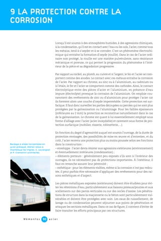 M é m e n t o s a c i e r90
Lorsqu’il est soumis à des atmosphères humides, à des agressions chimiques,
à la condensation, qu’il est en contact avec l’eau ou les sols, l’acier, comme tous
les métaux, tend à s’oxyder et à se corroder. C’est un phénomène électrochi-
mique qui entraîne la formation d’oxyde (rouille). Dans le cas de l’acier ordi-
naire non protégé, la rouille est une matière pulvérulente, sans résistance
mécanique et poreuse, ce qui permet la progression du phénomène à l’inté-
rieur de la pièce et sa dégradation progressive.
Par rapport au nickel, au plomb, au cuivre et à l’argent, le fer et l’acier se com-
portent comme des anodes. Le contact avec ces métaux entraîne la corrosion
de l’acier. Par rapport au chrome, au zinc ou à l’aluminium, au cadmium ou
à l’étain, le fer et l’acier se comportent comme des cathodes. Ainsi, le contact
électrolytique entre des pièces d’acier et l’aluminium, en présence d’eau
impure (électrolyte) provoque la corrosion de l’aluminium. On emploie cou-
ramment des revêtements de zinc ou d’aluminium pour protéger l’acier car
ils forment alors une couche d’oxyde imperméable. Cette protection est sur-
facique. Il faut donc surveiller les parties découpées ou percées qui ne sont plus
protégées par la galvanisation ou l’aluminiage. Pour les faibles épaisseurs
(inférieures au 2 mm) la protection se reconstitue naturellement dans le cas
de la galvanisation. Le chrome est quant à lui essentiellement employé sous
forme d’alliage avec l’acier (acier inoxydable) et rarement sous forme de pro-
tection surfacique (mobilier, visserie, robinetterie,…).
En fonction du degré d’agressivité auquel est soumis l’ouvrage, de la durée de
protection envisagée, des possibilités de mise en œuvre et d’entretien, et du
coût, l’acier recevra une protection plus ou moins poussée selon ses fonctions
dans la construction :
– enveloppe : l’acier devra résister aux agressions extérieures (environnement)
et éventuellement intérieures (condensation) ;
– éléments porteurs : généralement peu exposés s’ils sont à l’intérieur des
ouvrages, ils ne nécessitent pas de protections importantes. À l’extérieur, il
faut en revanche assurer leur pérennité ;
– esthétique : pour les éléments visibles, même si la corrosion n’est pas redou-
tée, il peut parfois être nécessaire d’appliquer des revêtements pour des rai-
sons esthétiques et d’aspect.
Les pièces métalliques exposées (extérieures) doivent être étudiées pour évi-
ter les rétentions d’eau, particulièrement aux liaisons poteaux/poutres et aux
scellements sur des parois verticales ou sur des socles d’assise. Les pénétra-
tions de structure dans la maçonnerie ou le béton sont particulièrement vul-
nérables et doivent être protégées avec soin. Les eaux de ruissellement, de
lavage ou de condensation peuvent séjourner aux points de pénétration et
attaquer les sections métalliques. Dans ce cas de figure, il convient d’éviter de
faire transiter les efforts principaux par ces structures.
9 LA PROTECTION CONTRE LA
CORROSION
Bardage à ondes horizontales en
acier prélaqué. Atelier-relais à
Chanteloup-les-Vignes. C. Lauvergeat
et P. Cremonini architectes.
 