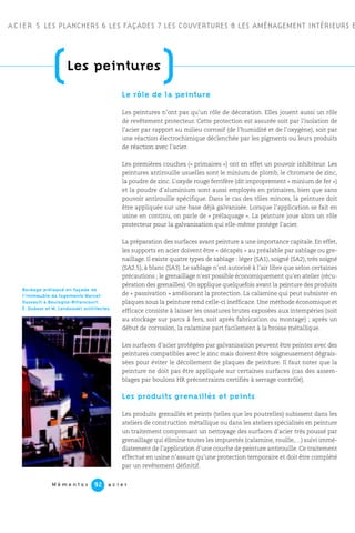 ACIER 5 LES PLANCHERS 6 LES FAÇADES 7 LES COUVERTURES 8 LES AMÉNAGEMENT INTÉRIEURS E
M é m e n t o s a c i e r92
Le rôle de la peinture
Les peintures n’ont pas qu’un rôle de décoration. Elles jouent aussi un rôle
de revêtement protecteur. Cette protection est assurée soit par l’isolation de
l’acier par rapport au milieu corrosif (de l’humidité et de l’oxygène), soit par
une réaction électrochimique déclenchée par les pigments ou leurs produits
de réaction avec l’acier.
Les premières couches (« primaires ») ont en effet un pouvoir inhibiteur. Les
peintures antirouille usuelles sont le minium de plomb, le chromate de zinc,
la poudre de zinc. L’oxyde rouge ferrifère (dit improprement « minium de fer »)
et la poudre d’aluminium sont aussi employés en primaires, bien que sans
pouvoir antirouille spécifique. Dans le cas des tôles minces, la peinture doit
être appliquée sur une base déjà galvanisée. Lorsque l’application se fait en
usine en continu, on parle de « prélaquage ». La peinture joue alors un rôle
protecteur pour la galvanisation qui elle-même protège l’acier.
La préparation des surfaces avant peinture a une importance capitale. En effet,
les supports en acier doivent être « décapés » au préalable par sablage ou gre-
naillage. Il existe quatre types de sablage : léger (SA1), soigné (SA2), très soigné
(SA2.5), à blanc (SA3). Le sablage n’est autorisé à l’air libre que selon certaines
précautions ; le grenaillage n’est possible économiquement qu’en atelier (récu-
pération des grenailles). On applique quelquefois avant la peinture des produits
de « passivation » améliorant la protection. La calamine qui peut subsister en
plaques sous la peinture rend celle-ci inefficace. Une méthode économique et
efficace consiste à laisser les ossatures brutes exposées aux intempéries (soit
au stockage sur parcs à fers, soit après fabrication ou montage) ; après un
début de corrosion, la calamine part facilement à la brosse métallique.
Les surfaces d’acier protégées par galvanisation peuvent être peintes avec des
peintures compatibles avec le zinc mais doivent être soigneusement dégrais-
sées pour éviter le décollement de plaques de peinture. Il faut noter que la
peinture ne doit pas être appliquée sur certaines surfaces (cas des assem-
blages par boulons HR précontraints certifiés à serrage contrôlé).
Les produits grenaillés et peints
Les produits grenaillés et peints (telles que les poutrelles) subissent dans les
ateliers de construction métallique ou dans les ateliers spécialisés en peinture
un traitement comprenant un nettoyage des surfaces d’acier très poussé par
grenaillage qui élimine toutes les impuretés (calamine, rouille,…) suivi immé-
diatement de l’application d’une couche de peinture antirouille. Ce traitement
effectué en usine n’assure qu’une protection temporaire et doit être complété
par un revêtement définitif.
(Les peintures
)
Bardage prélaqué en façade de
l’immeuble de logements Marcel-
Dassault à Boulogne-Billancourt.
É. Dubosc et M. Landowski architectes.
 
