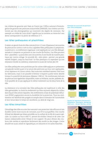 C o n c e v o i r C o n s t r u i r e93
Les critères de garantie sont fixés en France par l’Office national d’homolo-
gation de garantie des peintures industrielles (ONHGPI). Ces critères sont éta-
lonnés par dix photographies qui montrent dix degrés de corrosion. Par
exemple un critère de 5 ans cliché 7 signifie que la corrosion au terme de 5 ans
devra correspondre à la photo de référence n° 7.
Les tôles prélaquées et plastifiées
Il existe un grand choix de tôles minces (0,4 à 1,5 mm d’épaisseur) recouvertes
de peinture en continu cuite au four, appelées tôles prélaquées ou prépeintes.
La peinture (« ou revêtement organique ») est appliquée sur une tôle déjà gal-
vanisée et comporte un primaire et une couche de finition. Ces tôles peuvent
être « plastifiées » quand elles sont recouvertes d’une feuille de matière plas-
tique par contre-collage. Ce procédé dit « skin-plate » permet une grande
variété d’aspect, jusqu’au faux bois ! Le film plastique n’a cependant qu’une
résistance limitée en extérieur, notamment à cause de l’action des UV.
Les tôles prélaquées sont produites par les usines sidérurgiques et présentent
une grande variété quant à la nature des peintures qui leur sont appliquées,
à leur épaisseur et à leurs coloris. Des nuanciers standard existent chez tous
les fabricants, mais il est possible d’obtenir n’importe quelle teinte désirée
lorsque la quantité de panneaux dépasse 2 000 m2. De nombreuses textures
de peinture sont également disponibles, mate ou brillante, nacrée, pailletée, etc.
Il est possible de ne pas appliquer le même traitement sur les deux faces de la
tôle.
La résistance à la corrosion des tôles prélaquées est supérieure à celle des
tôles galvanisées. Le choix du revêtement qu’elles reçoivent dépend du milieu
dans lequel elles seront exposées. Des revêtements à base de polyvinyle difluo-
rure (PVDF) augmentent encore la durabilité de la protection. Tous ces revê-
tements ont bénéficié des progrès accomplis dans le domaine de l’automobile
et leur tenue dans le temps est excellente, au-delà de vingt ans.
Les tôles émaillées
L’émaillage des tôles en acier leur assurent une protection très efficace et très
durable contre toute source de corrosion, aux UV et aux graffitis. Une couche
d’émail est déposée par divers procédés sur la surface de la tôle de nuance spé-
ciale. La cuisson au four à 830 °C permet de vitrifier l’émail et de créer une
liaison indissociable entre l’émail et son support. On peut obtenir des cou-
leurs très variées et reproduire facilement des motifs ou des images. L’acier
émaillé est aussi utilisé en signalétique, en industrie et en salles blanches.
ET LA SERRURERIE 9 LA PROTECTION CONTRE LA CORROSION 10 LA PROTECTION CONTRE L’INCENDIE
Exemples de nuanciers de peinture
pour tôles prélaquées.
Façade de logements d’étudiants à
Rüsselheim, Allemagne. Wendeling
Wolf arch. ; Herbert Martius, artiste.
 
