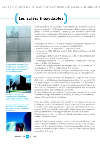 L’acier inoxydable est un alliage d’acier contenant au minimum 10,5 % de
chrome et moins de 1,2 % de carbone. Sa résistance à la corrosion est obtenue
grâce à la réaction du chrome à l’oxygène qui crée en surface une très fine
couche passive autoprotectice. Cette résistance à la corrosion peut être encore
améliorée par l’addition de composants tels que le nickel, le molybdène, le
titane,…
Il existe plus de cent nuances d’acier inoxydable. Elles sont classées en cinq
grandes « familles » qui (norme européenne NF EN 10088-2) :
– martensitiques : 0,1 % de carbone, 12 à 18 % de chrome ;
– ferritiques : de 0,02 à 0,06 % de carbone, de 0 à 4 % de molybdène et de 11 à
29 % de chrome ;
– austénitiques : de 0,015 à 0,10 % de carbone, de 0 à 4 % de molybdène, de 7
à 25 % de nickel et de 17 à 20 % de chrome ;
– austénitiques réfractaires : de 0,2 % maximum de carbone, de 11 à 22 % de
nickel et de 19 à 26 % de chrome ;
– austéno-ferritiques (duplex) avec par exemple : de 0,02 % de carbone, de 3 %
de molybdène, de 5,5 % de nickel et de 22 % de chrome.
À chacune correspond des caractéristiques mécaniques spécifiques : degré
de dureté, limite d’élasticité, résistance à la rupture, capacité d’allongement,…
Les nuances d’acier inoxydable sont désignées en Europe par une série de
chiffres de type 1.4000 et aux États-Unis par trois chiffres. Par exemple, 1.4301
(ou 304) correspond à un inox austénitique qui comprend 18 % de chrome et
10 % de nickel. En outre, la lettre L dans l’appellation américaine indique un
très faible taux de carbone qui garantit une meilleure résistance aux milieux
agressifs, à l’instar de la nuance 304 L (ou 1.4306).
Le choix de la nuance appropriée à l’environnement dans lequel se trouve
l’élément à protéger (environnement industriel, maritime, inox alimentaire…)
sera de préférence le fait de spécialistes.
L’acier inoxydable s’utilise sous forme de tôle en couverture, en façade, en
habillage, en luminaire, en revêtement de sols, en serrurerie, dans les conduits
de fumée, etc. Il s’utilise sous forme de tubes pour les structures et les cana-
lisations, de fils pour les câbles ou les mailles tissées. Il existe même des arma-
tures pour béton armé en inox pour améliorer la durabilité du béton.
L’inox peut aussi se polir et se colorer de multiples façons avec une très grande
variété d’aspects de surface.
Il existe également et uniquement pour la couverture de bâtiments, des
nuances d’aciers inoxydables revêtus d’étain sur les deux faces. Ce revête-
ment a pour fonction essentielle de faciliter le brasage effectué par le cou-
vreur et de donner un aspect « mat » à la surface obtenue par une patine
naturelle au fil des ans.
ACIER 5 LES PLANCHERS 6 LES FAÇADES 7 LES COUVERTURES 8 LES AMÉNAGEMENT INTÉRIEURS E
M é m e n t o s a c i e r94
(Les aciers inoxydables
)
Façade en acier inoxydable teinté.
Experience Music Hall à Seattle,
États-Unis. F. O. Gehry & Associates
architectes.
Écailles en losange d’acier
inoxydable sur la façade de la
médiathèque de Sélestat, France.
J. Orth et Ch. Schouvey architectes.
Plaques d’acier inoxydable dont
une poli miroir en façade. UFR
de géographie, Villeneuve-d’Ascq,
France. Legendre, Desmazières
et Larrondo architectes.
 