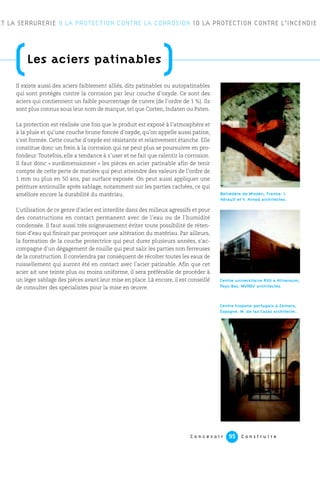 C o n c e v o i r C o n s t r u i r e95
ET LA SERRURERIE 9 LA PROTECTION CONTRE LA CORROSION 10 LA PROTECTION CONTRE L’INCENDIE
(Les aciers patinables
)Il existe aussi des aciers faiblement alliés, dits patinables ou autopatinables
qui sont protégés contre la corrosion par leur couche d’oxyde. Ce sont des
aciers qui contiennent un faible pourcentage de cuivre (de l’ordre de 1 %). Ils
sont plus connus sous leur nom de marque, tel que Corten, Indaten ou Paten.
La protection est réalisée une fois que le produit est exposé à l’atmosphère et
à la pluie et qu’une couche brune foncée d’oxyde, qu’on appelle aussi patine,
s’est formée. Cette couche d’oxyde est résistante et relativement étanche. Elle
constitue donc un frein à la corrosion qui ne peut plus se poursuivre en pro-
fondeur. Toutefois, elle a tendance à s’user et ne fait que ralentir la corrosion.
Il faut donc « surdimensionner » les pièces en acier patinable afin de tenir
compte de cette perte de matière qui peut atteindre des valeurs de l’ordre de
1 mm ou plus en 50 ans, par surface exposée. On peut aussi appliquer une
peinture antirouille après sablage, notamment sur les parties cachées, ce qui
améliore encore la durabilité du matériau.
L’utilisation de ce genre d’acier est interdite dans des milieux agressifs et pour
des constructions en contact permanent avec de l’eau ou de l’humidité
condensée. Il faut aussi très soigneusement éviter toute possibilité de réten-
tion d’eau qui finirait par provoquer une altération du matériau. Par ailleurs,
la formation de la couche protectrice qui peut durer plusieurs années, s’ac-
compagne d’un dégagement de rouille qui peut salir les parties non ferreuses
de la construction. Il conviendra par conséquent de récolter toutes les eaux de
ruissellement qui auront été en contact avec l’acier patinable. Afin que cet
acier ait une teinte plus ou moins uniforme, il sera préférable de procéder à
un léger sablage des pièces avant leur mise en place. Là encore, il est conseillé
de consulter des spécialistes pour la mise en œuvre.
Belvédère de Mizoen, France. I.
Hérault et Y. Arnod architectes.
Centre universitaire RVU à Hilversum,
Pays-Bas. MVRDV architectes.
Centre hispano-portugais à Zamora,
Espagne. M. de las Casas architecte.
 