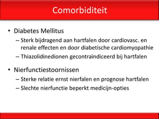 Comorbiditeit

• Diabetes Mellitus
  – Sterk bijdragend aan hartfalen door cardiovasc. en
    renale effecten en door diabetische cardiomyopathie
  – Thiazolidinedionen gecontraïndiceerd bij hartfalen

• Nierfunctiestoornissen
  – Sterke relatie ernst nierfalen en prognose hartfalen
  – Slechte nierfunctie beperkt medicijn-opties
 