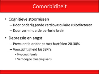 Comorbiditeit

• Cognitieve stoornissen
  – Door onderliggende cardiovasculaire risicofactoren
  – Door verminderde perfusie brein
• Depressie en angst
  – Prevalentie onder pt met hartfalen 20-30%
  – Voorzichtigheid bij SSRI’s
     • Hyponatriemie
     • Verhoogde bloedingskans
 