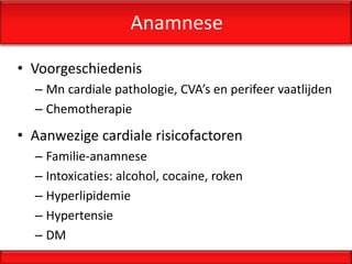 Anamnese

• Voorgeschiedenis
  – Mn cardiale pathologie, CVA’s en perifeer vaatlijden
  – Chemotherapie
• Aanwezige cardiale risicofactoren
  – Familie-anamnese
  – Intoxicaties: alcohol, cocaine, roken
  – Hyperlipidemie
  – Hypertensie
  – DM
 